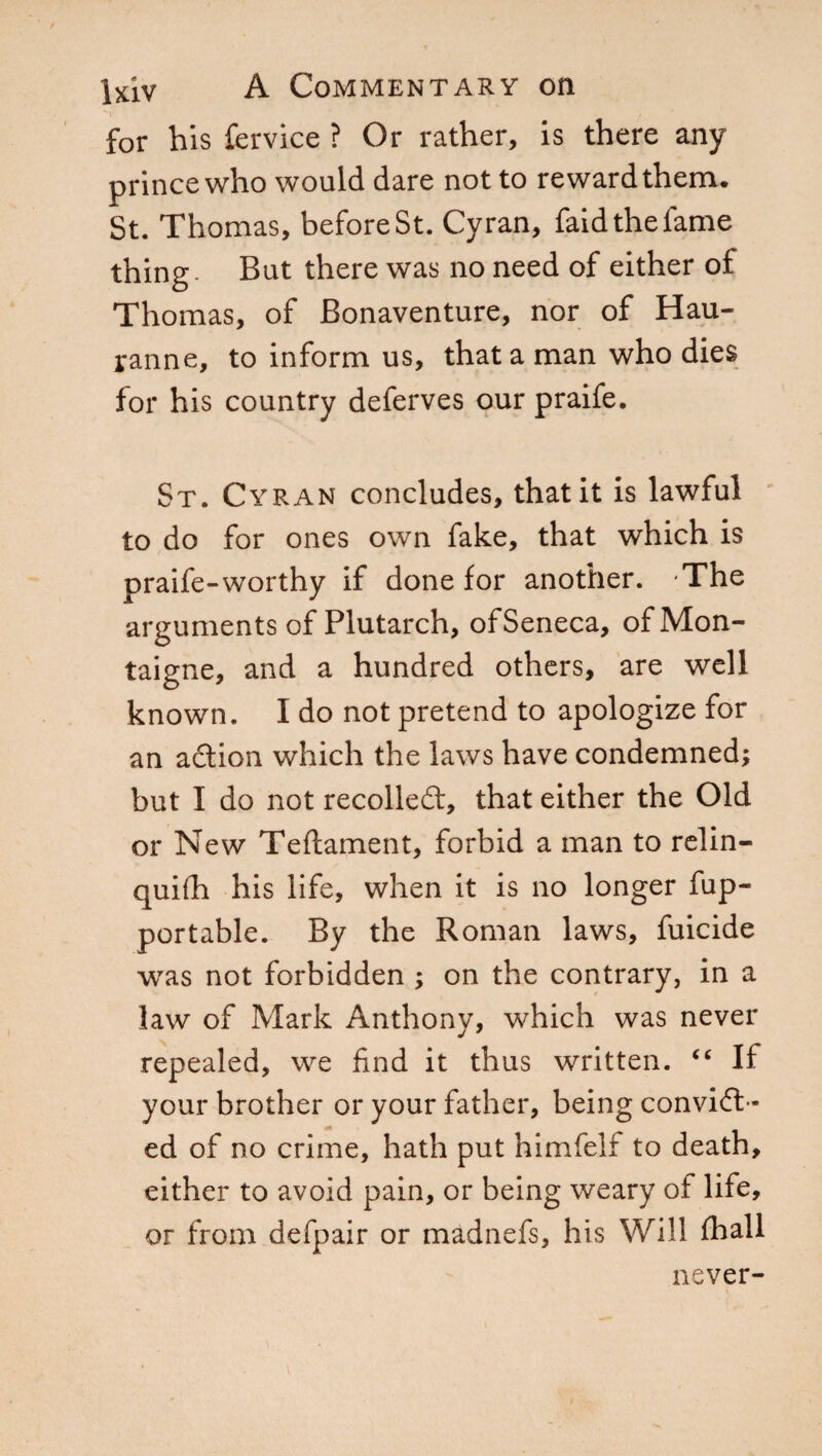 for his Cervice ? Or rather, is there any prince who would dare not to reward them. St. Thomas, before St. Cyran, faid the fame thing. But there was no need of either of Thomas, of Bonaventure, nor of Hau- ranne, to inform us, that a man who dies for his country deferves our praife. St. Cyran concludes, that it is lawful to do for ones own fake, that which is praife-worthy if done for another. The arguments of Plutarch, of Seneca, of Mon¬ taigne, and a hundred others, are well known. I do not pretend to apologize for an adion which the laws have condemned; but I do not recoiled:, that either the Old or New Teftament, forbid a man to relin- quifh his life, when it is no longer fup- portable. By the Roman laws, fuicide was not forbidden ; on the contrary, in a law of Mark Anthony, which was never repealed, we find it thus written. “ If your brother or your father, being convid- ed of no crime, hath put himfelf to death, either to avoid pain, or being weary of life, or from defpair or madnefs, his Will frali never-