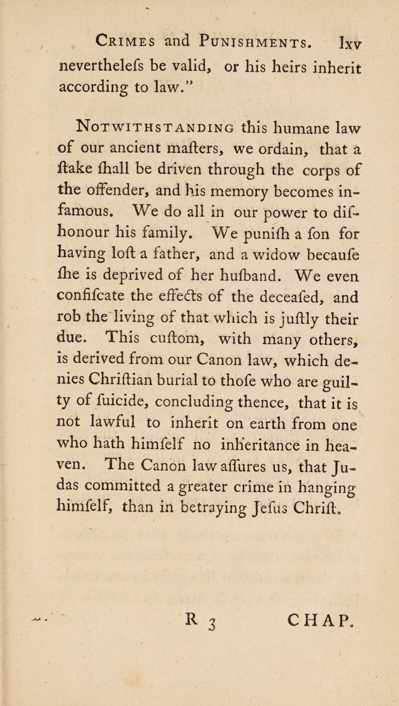 neverthelefs be valid, or his heirs inherit according to law,” Notwithstanding this humane law of our ancient mafters, we ordain, that a flake fhall be driven through the corps of the offender, and his memory becomes in¬ famous. We do all in our power to dis¬ honour his family. We punifh a fon for having loft a father, and a widow becaufe She is deprived of her hulband. We even confiscate the effeéts of the deceafed, and rob the living of that which is juftly their due. This cuftom, with many others, is derived from our Canon law, which de¬ nies Chriftian burial to thofe who are guil¬ ty of Suicide, concluding thence, that it is not lawful to inherit on earth from one who hath him Self no inheritance in hea¬ ven. The Canon lawaflures us, that Ju¬ das committed a greater crime in hanging himfelf, than in betraying JeSus Chrift.