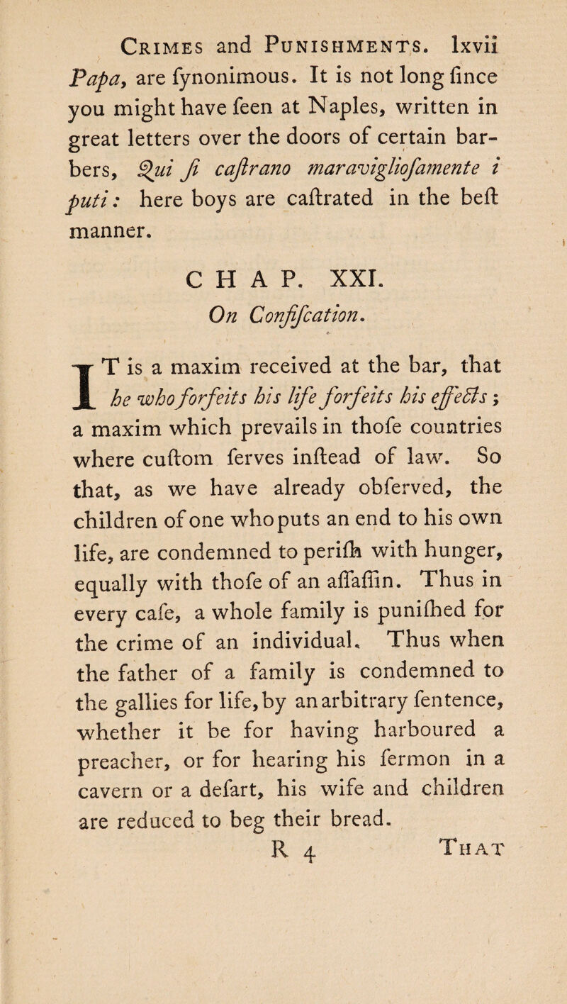 Papa, are fynonimous. It is not longfince you might have feen at Naples, written in great letters over the doors of certain bar¬ bers, Qui Ji cajlrano mar avigliofament e i puti : here boys are caftrated in the beft manner. CHAP. XXI. On Confife at ion. IT is a maxim received at the bar, that he who forfeits his life forfeits his effects ; a maxim which prevails in thofe countries where cuftom ferves inftead of law. So that, as we have already obferved, the children of one who puts an end to his own life, are condemned to perifh with hunger, equally with thofe of an affaffin. Thus in every cafe, a whole family is punifhed for the crime of an individual. Thus when the father of a family is condemned to the gallies for life, by an arbitrary fentence, whether it be for having harboured a preacher, or for hearing his fermon in a cavern or a defart, his wife and children are reduced to beg their bread. R 4