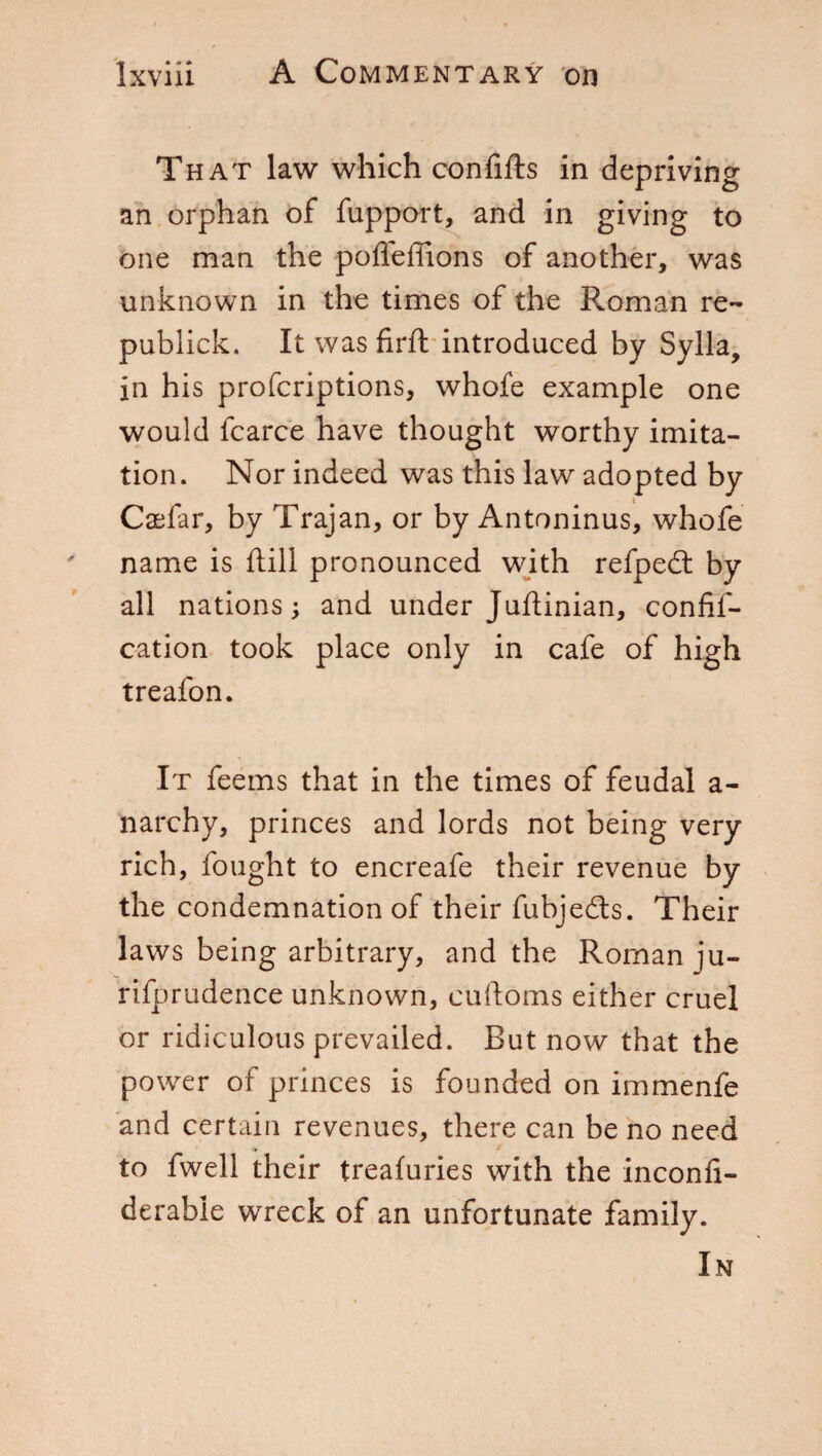 That law which confifts in depriving an orphan of fupport, and in giving to one man the pofieffions of another, was unknown in the times of the Roman re- publick. It was firft introduced by Sylla, in his profcriptions, whofe example one would fcarce have thought worthy imita¬ tion. Nor indeed was this law adopted by Caefar, by Trajan, or by Antoninus, whofe name is dill pronounced with refpedt by all nations; and under Juftinian, confif- cation took place only in cafe of high treafon. It feems that in the times of feudal a- narchy, princes and lords not being very rich, fought to encreafe their revenue by the condemnation of their fubjedts. Their laws being arbitrary, and the Roman ju- rifprudence unknown, cuftoms either cruel or ridiculous prevailed. But now that the power of princes is founded on immenfe and certain revenues, there can be no need to fwell their treafuries with the inconfi- derable wreck of an unfortunate family. In