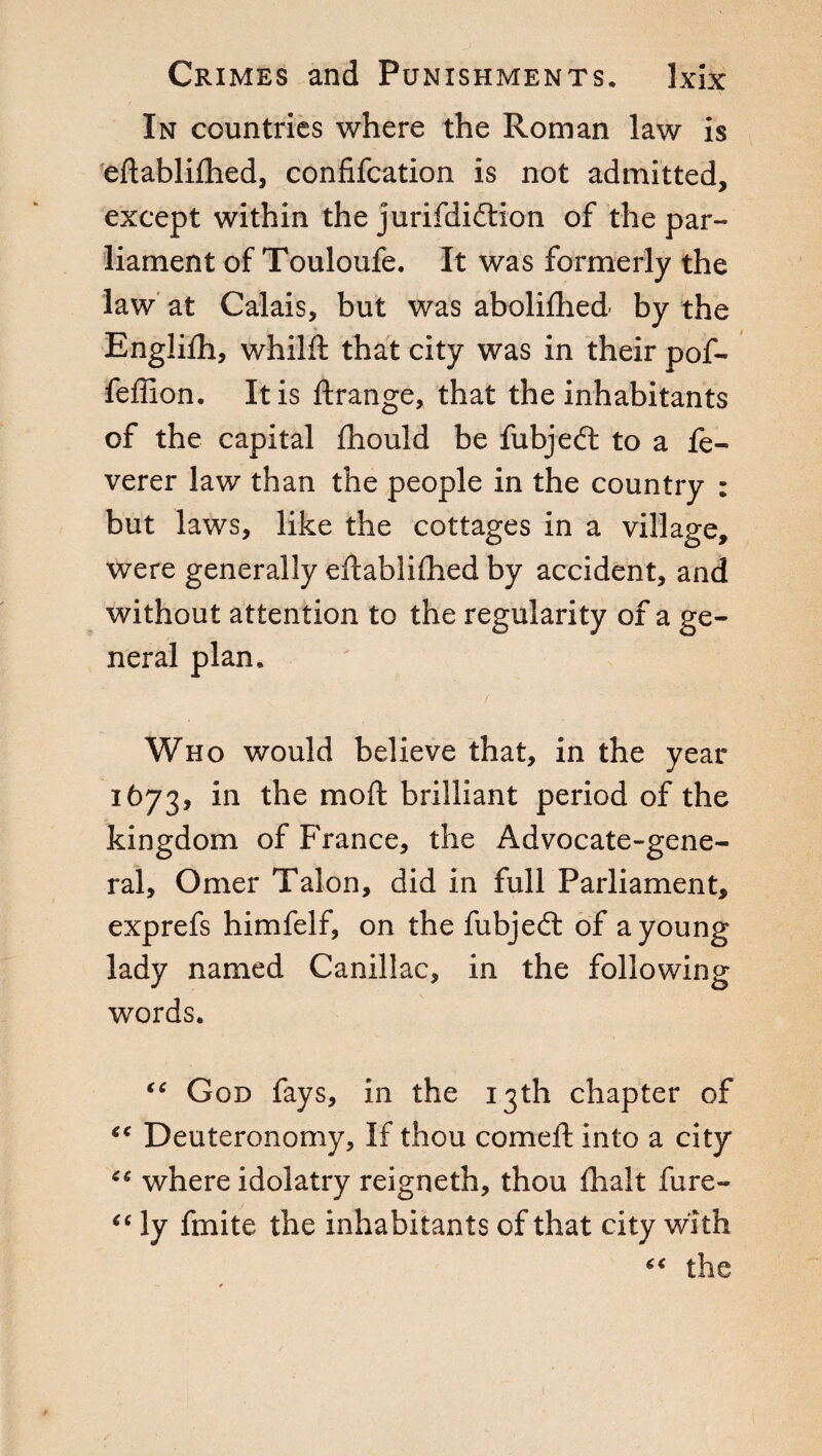 In countries where the Roman law is edablifhed, confifcation is not admitted, except within the jurifdiftion of the par¬ liament of Touloufe. It was formerly the law at Calais, but was abolifhed by the Englifh, whilft that city was in their pof- feffion. It is ftrange, that the inhabitants of the capital fhould be fubjedt to a fe- verer law than the people in the country : but laws, like the cottages in a village, were generally edablifhed by accident, and without attention to the regularity of a ge¬ neral plan, / Who would believe that, in the year 1673, in the mod brilliant period of the kingdom of France, the Advocate-gene¬ ral, Omer Talon, did in full Parliament, exprefs himfelf, on the fubjedi of a young lady named Canillac, in the following words. “ God fays, in the 13th chapter of “ Deuteronomy, If thou corned into a city where idolatry reigneth, thou dialt fure- “ ly finite the inhabitants of that city with