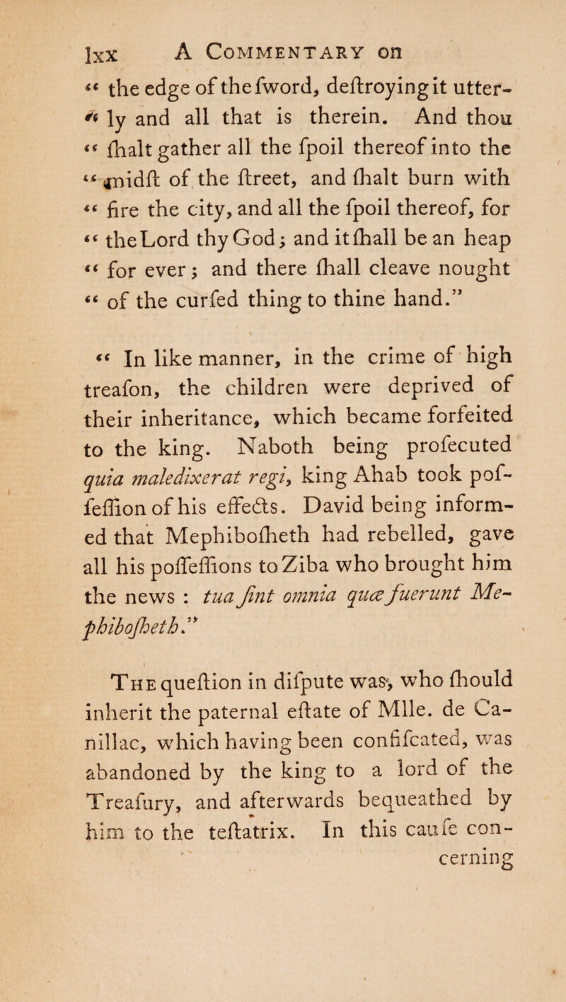 <« the edge of thefword, deftroyingit utter- ly and all that is therein. And thou “ {halt gather all the fpoil thereof into the IC anidft of the ftreet, and (halt burn with “ fire the city, and all the fpoil thereof, for “ theLord thy God; and itfhall be an heap “ for ever; and there (hall cleave nought “ of the curfed thing to thine hand.” \ “ In like manner, in the crime of high treafon, the children were deprived of their inheritance, which became forfeited to the king. Naboth being profecuted quia maledixerat regi, king Ahab took pof- feffionofhis effedts. David being inform¬ ed that Mephibofheth had rebelled, gave all his poffeffions toZiba who brought him the news : tuaJint omnia qiuzfuerunt Me- phibojheth I THEqueftion in dilpute wa^, who fhould inherit the paternal eftate of Mile, de Ca- nillac, which having been confifcatea, was abandoned by the king to a lord of the Treafury, and afterwards bequeathed by him to the teftatrix. In this came con-