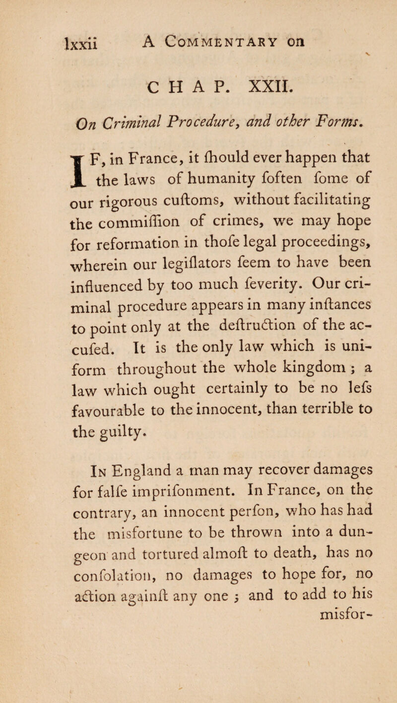 CHAP. XXII. On Criminal Procedure, and other Forms. IF, in France, it fhould ever happen that the laws of humanity foften fome of our rigorous cuftoms, without facilitating the commiffion of crimes, we may hope for reformation in thofe legal proceedings, wherein our legiflators feem to have been influenced by too much feverity. Our cri¬ minal procedure appears in many inftances to point only at the deftru&ion of the ac¬ cused. It is the only law which is uni¬ form throughout the whole kingdom ; a law which ought certainly to be no lefs favourable to the innocent, than terrible to the guilty. In England a man may recover damages for falfe imprifonment. In France, on the contrary, an innocent perfon, who has had the misfortune to be thrown into a dun¬ geon and tortured almoft to death, has no confolation, no damages to hope for, no adtion again!! any one ; and to add to his misfor-