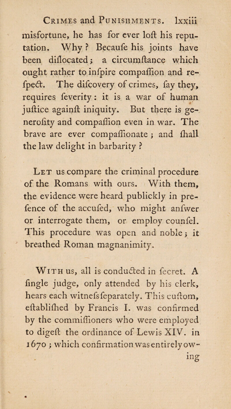 misfortune, he has for ever loft his repu¬ tation. Why ? Becaufe his joints have been dillocated ; a circumftance which ought rather to infpirc companion and re- fpedt. The difcovery of crimes, fay they, requires feverity : it is a war of human juftice againft iniquity. But there is ge¬ li ero iky and compaffion even in war. The brave are ever compaffionate ; and fhall the law delight in barbarity ? Let us compare the criminal procedure of the Romans with ours. With them, the evidence were heard publickly in pre¬ fence of the accufed, who might anfwer or interrogate them, or employ counfel. This procedure was open and noble ; it breathed Roman magnanimity. With us, all is conducted in fee ret. A fingle judge, only attended by his clerk, hears each witnefsfeparately. This cuftom, eftabliflied by Francis I. was confirmed by the commiffioners who were employed to digeft the ordinance of Lewis XIV. in 1670 ; which confirmation was entirely ow-