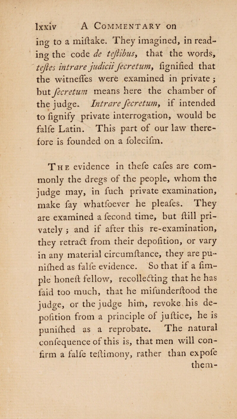 . \ i ing to a miftake. They imagined, in read¬ ing the code de tejlibus, that the words, tejies intrare judiciifecretum, fignified that the witneffes were examined in private ; but fecretum means here the chamber of the judge. Intrare fecretum, if intended to Signify private interrogation, would be falfe Latin. This part of our law there¬ fore is founded on a folecifm. The evidence in thefe cafes are com¬ monly the dregs of the people, whom the judge may, in fuch private examination, make fay whatloever he pleafes. They are examined a fecond time, but flill pri¬ vately ; and if after this re-examination, they retraCt from their depofition, or vary in any material circumftance, they arepu- nifhed as falfe evidence. So that if a Am¬ ple honed fellow, recollecting that he has laid too much, that he mifunderftood the judge, or the judge him, revoke his de¬ position from a principle of juftice, he is punilhed as a reprobate. The natural confequence of this is, that men will con¬ firm a falfe testimony, rather than expofe them-