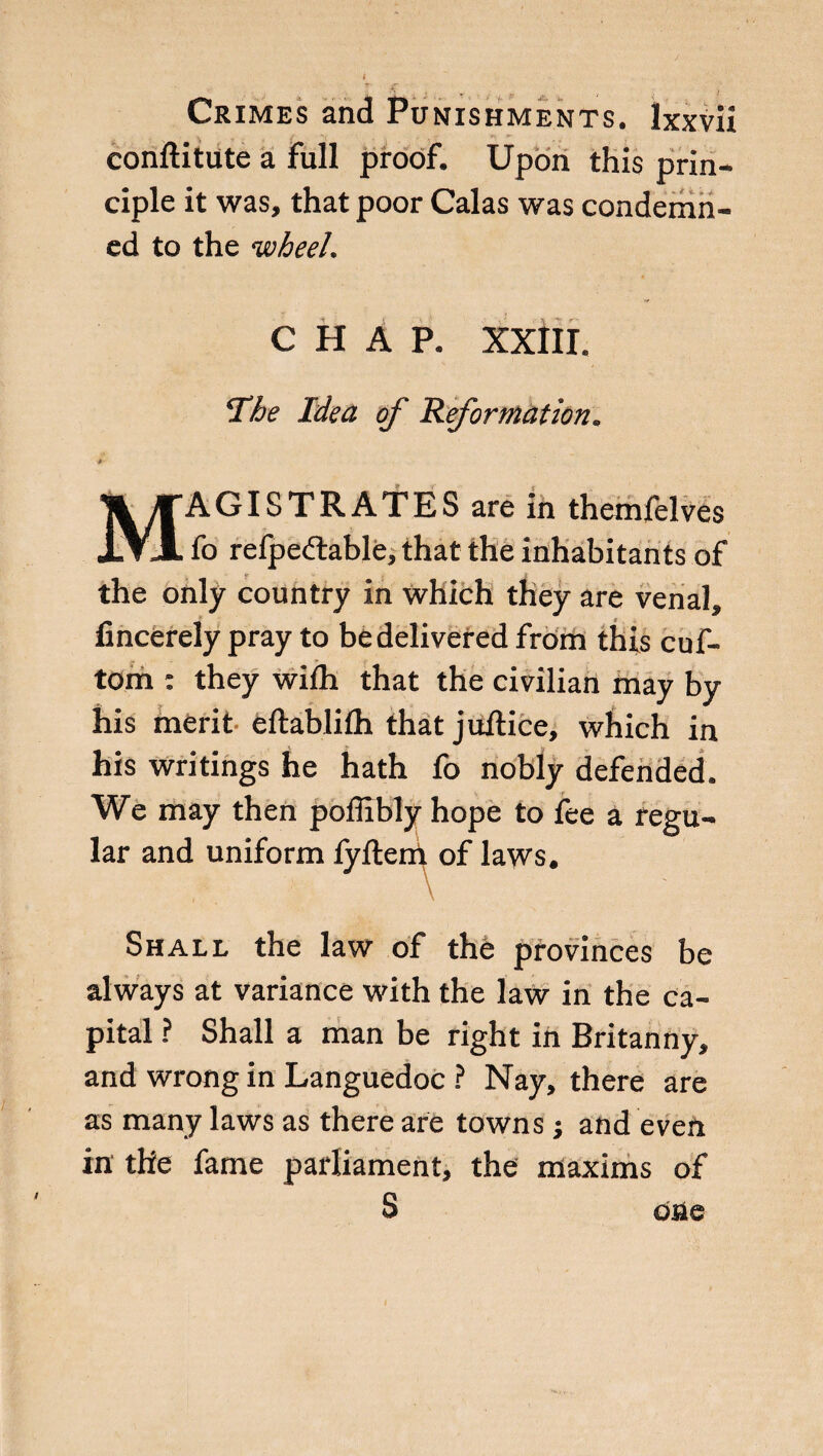 concitiate a full proof. Upon this prin¬ ciple it was, that poor Calas was condemn¬ ed to the wheel. CHAP. XXÌII. The Idea of Reformation. 0- MAGISTRATES are in themfelves fo refpedable, that the inhabitants of the only country in which they are venal, fincerely pray to be delivered from this cuf- tom : they wifh that the civilian may by his merit eftablilh that juftice, which in his writings he hath fo nobly defended» We may then poffibly hope to fee a regu¬ lar and uniform fyftem of laws. \ Shall the law of thè provinces be always at variance with the law in the ca¬ pital ? Shall a man be right in Britanny, and wrong in Languedoc ? Nay, there are as many laws as there are towns j and even in the fame parliament, the maxims of S one