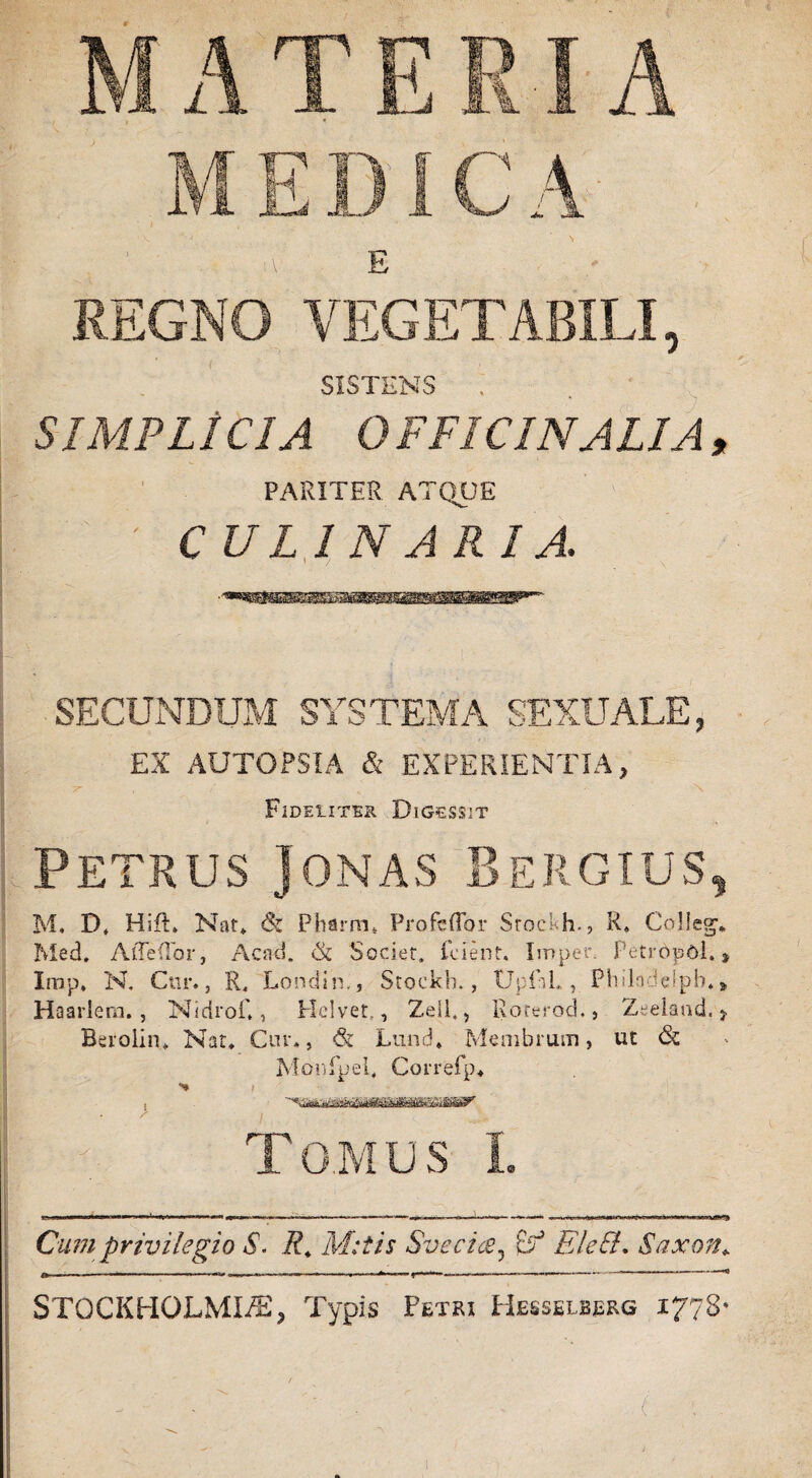 E REGNO VEGETABILI, SISTENS . ' SIMPLICIA 0 FFICINALIA , PARITER ATQUE ' CULINARIA. SECUNDUM SYSTEMA SEXUALE, EX AUTOPSIA & EXPERIENTIA, 7- . \ Fideliter Digessit Petrus Jonas Bergius, M* D, HifL Nat* & Pharm* Profcflbr Stockh., R, Collegv Med, AtTefTor, Acati. & Societ. Lient. Imper. PetrbpOl., Irap, N. Cur., R, Londin,, Stockh., UpfaL, Phlln ielpb. Haarlem., Nidrof,, Heivet,, Zeli., Roterod., Zeelaad, > Berolin* Nat, Cur., <& Lund, Membrum, ut & Monfpel, Correfp, •% i Tomus I. Cum privilegio S. R, M:tis Svecics? tf EleEL Saxon*. STGCKHOLMI/E? Typis Petex Hesselbbrg 1778’