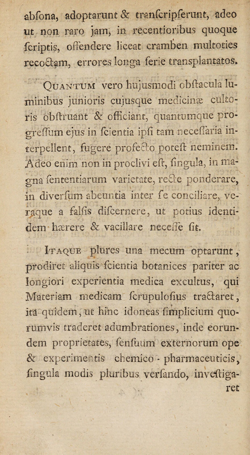 abfona, adoptarunt & tranfcripferunt, adeo ut non raro jam, in recentioribus quoque fcriptis, offendere liceat cramben multoties recoStam, errores longa ferie transplantatos. Quantum vero hujusmodi obftacula lu¬ minibus junioris cujusque medicinas culto¬ ris obftruant & officiant, quantumque pro- greffum ejus iri fcientia ipfi tam neceffaria in¬ terpellent, fugere proferto poteil neminem. Adeo enim non in proclivi eft, ungula, in ma¬ gna fententiarum varietate, re&e ponderare, in diverfum abeuntia inter fe conciliare, ve¬ raque a fallis difcernere, ut potius identi¬ dem haerere & vacillare necefie fit. Itaque piares una mecum optarunt, prodiret aliquis fcientia botanices pariter ac longiori experientia medica excultus, qui Materiam medicam fcrupulofius tra&aret, * ita quidem, ut hinc idoneasfimplicium quo¬ rumvis traderet adumbrationes, inde eorun¬ dem proprietates, fenfuum externorum ope & experimentis chemico - pharmaceuticis, lingula modis pluribus verfando, inveftiga-