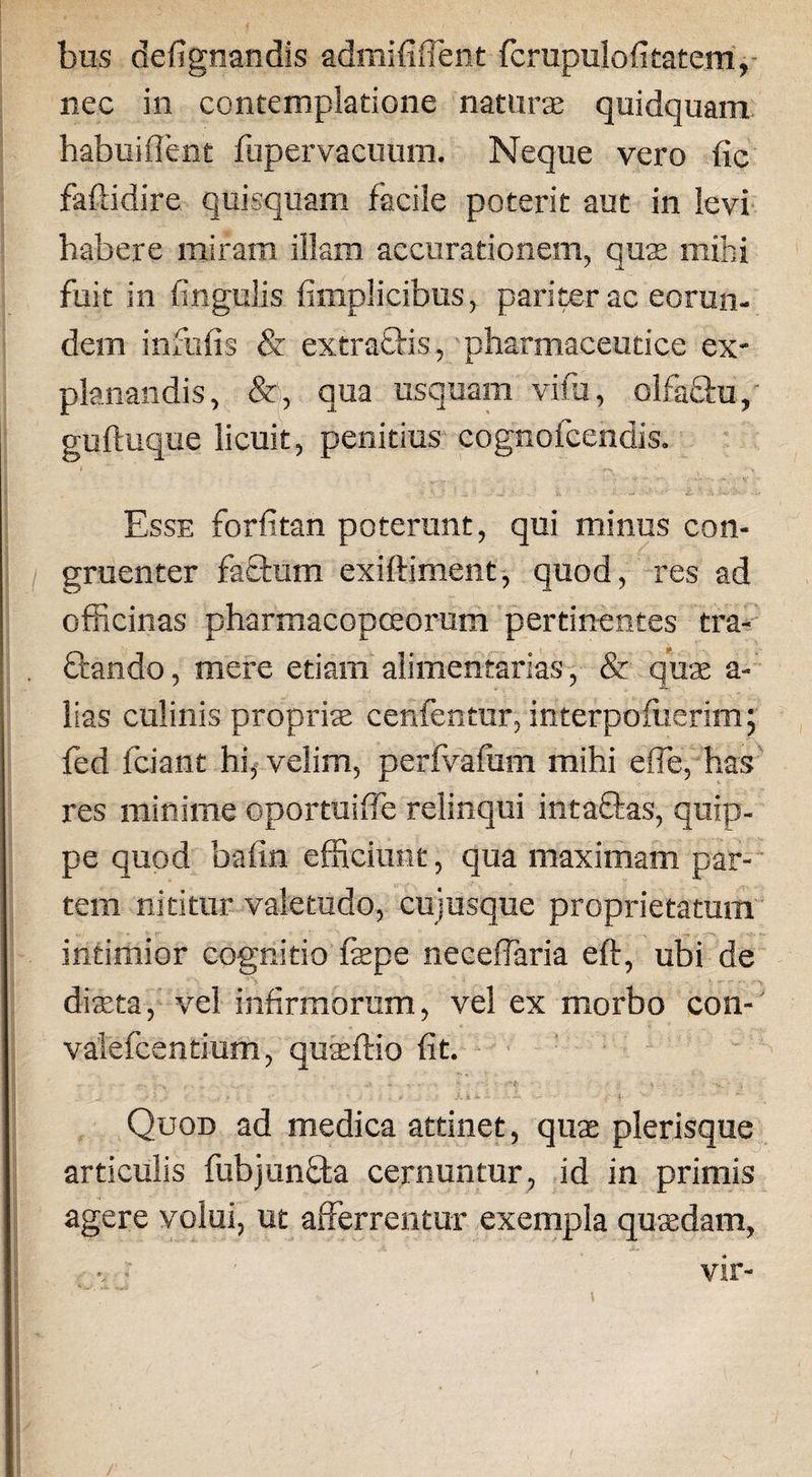 bus defignandis admifilTent fcrupulofitatem, nec in contemplatione naturte quidquam habui fient fupervacumn. Neque vero fic faftidire quisquam facile poterit aut in levi habere miram illam accurationem, quae mihi fuit in fingulis fimplicibus, pariter ac eorun¬ dem infulis &amp; extra£fcis, pharmaceutice ex¬ planandis, &amp;, qua usquam vifa, olfa&amp;u, guftuque licuit, penitius cognofcendis. Esse forfitan poterunt, qui minus con¬ gruenter facium exiftiment, quod, res ad officinas pharmacopceorum pertinentes tra¬ nando, mere etiam alimentarias, &amp; quae a- lias culinis propriae cenfentur, interpoffierim; fed fciant hi, velim, perfvafum mihi efie, has res minime oportuifie relinqui intaftas, quip¬ pe quod bafin efficiunt, qua maximam par¬ tem nititur valetudo, cujusque proprietatum intimior cognitio faepe neceflaria eft, ubi de diaeta, vel infirmorum, vel ex morbo con- valefcentium, quaeftio fit. Quod ad medica attinet, quas plerisque articulis fubjunfta cernuntur, id in primis agere volui, ut afferrentur exempla quaedam, - vir- i