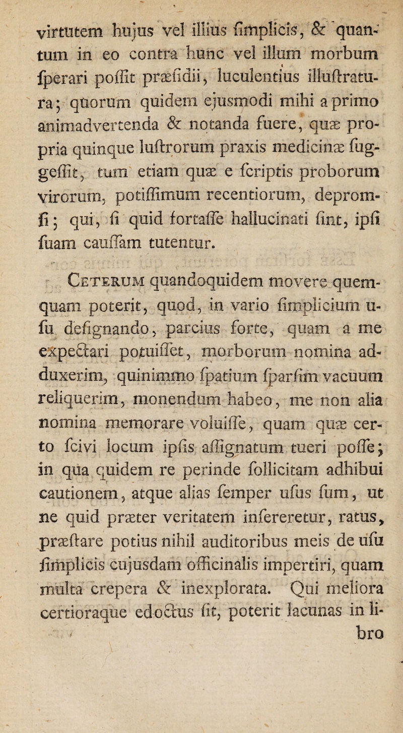 virtutem hujus vel illius {Implicis, & quan¬ tum in eo contra hunc vel illum morbum fperari pofllt prseiidii, luculentius illuftratu- ra; quorum quidem ejusmodi mihi a primo animadvertenda & notanda fuere, quas pro¬ pria quinque luftrorum praxis medicinas fug- geffit, tum etiam quas e fcriptis proborum virorum, potiffimum recendorum, deprom- fi; qui, li quid fortaffe hallucinati fint, ipli fuam cauflam tutentur. Ceterum quandoquidem movere quem¬ quam poterit, quod, in vario limplicium u- fu defignando, parcius forte, quam a me expeftari potuiflet, morborum nomina ad¬ duxerim, quinimmo fpatium fparfim vacuum reliquerim, monendum habeo, me non alia nomina memorare voluifle, quam qute cer¬ to fcivi locum ipfis affignatum tueri poflej in qua quidem re perinde follicitam adhibui cautionem, atque alias femper ufus lum, ut ne quid praeter veritatem infereretur, ratus, prasftare potius nihil auditoribus meis de ulu jimplicis cujusdam officinalis impertiri, quam multa crepera & inexplorata. Qui meliora certioraque edoctus lit, poterit lacunas in li- - bro