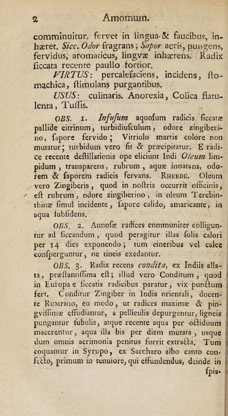 a comminuitur, fervet in. lingua &amp; faucibus, in¬ haeret. Sicc. Odor fragrans; Sapor acris, pungens, fervidus, aromaticus, lingvae inhaerens. Radix ficcata recente pauilo fortior. VIRTUS: percalefaciens, incidens, fto- rnachica, ftimulans purgantibus. USUS: culinads. Anorexia, Colica flatu- lenta, Tuffis. OB8. I. Infttfum aquofum radicis ficcarae pallide citrinum, turbidiufculum, odore zingiberi- no, fapore fervido* Vitriolo marris colore non mutatur* turbidum vero ft &amp; praecipitatur. E radi¬ ce rccente deftillaticnis ope eliciunt Indi Oleum lim¬ pidum , transparens, rubrum, aquse innatans, odo¬ rem &amp; faporem radicis fervans. Rheede, Oleum vero Zingiberis, quod in noftris occurrit officinis, ✓ eft rubrum , odore zingiberino , in oleum Terebin¬ thinae limul incidente, fapore calido, amaricante, in aqua lublidens. OBS. 2. Annofae radices communiter colligun¬ tur ad Occandum , quod peragitur illas folis calori per 14 dies exponendo; tum cineribus vel calce confperguntur, ne tineis exedantur. OES> 3. Radix recens condita} ex Indiis alla¬ ta , praeftamiffima eft; illud vero Conditum, quod : in Europae liceatis radicibus paratur, vix punftum j fert. Conditur Zingiber in India orientali, docen¬ te Rumphio, eo modo, ut radices maximae &amp; pin- gviffimae effodiantur, a pelliculis depurgentur, ligneis i pungantur fubulis, atque recente aqua per oTiduum ; macerentur, aqua illa bis per diem mutata , usque i dum omnis acrimonia penitus fuerit extra&amp;a; Tum ; coquantur in Syrupo, ex Saccharo albo canto con* i fetto, primum in tenuiore, qui effundendus, deinde in I, fpis-