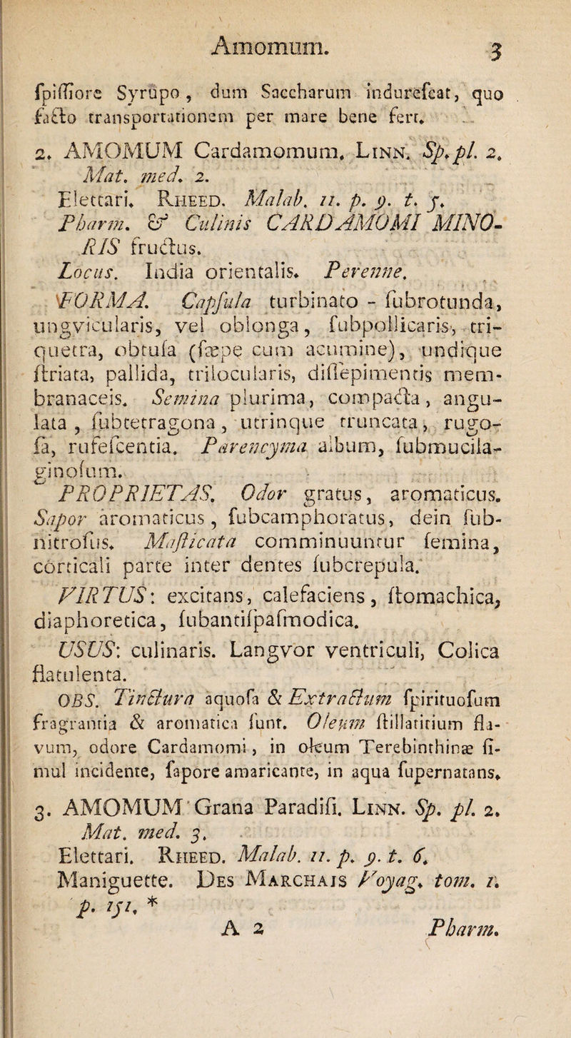 fpidiore Syrupo, dum Saccbarum indurefcat, quo fafto transportationem per mare bene fert* i. AMOMUM Cardamomum* Linn* Sp.pl. 2* Mat. med* 2. Electari* Rheed. Malab. //. p. 9. t. j* Pharm. Culinis CARDAMOMI MINO¬ RIS fructus. Locus. India orientalis* Perenne. PORMA\ Capfula turbinato - fubrotunda, lingvicularis, vel oblonga, fubpollicaris-, tri¬ quetra, obtufa (fepe cum acumine), undique ftriata, pallida, trilocularis, diflepimentis mem¬ branaceis* Semina plurima, compadta, angu¬ lata, fubtetragona, utrinque truncata, rugo- fa, rufefcentia. Par en cyma album, fubmucila- ginofum. ^ PROPRIETAS. Odor gratus, aromaticus. Sapor aromaticus, fubcamphoratus, dein fub- nitrofus* Maflicata comminuuntur femina, corticali parte inter dentes fubcrepula. VIRTUS: excitans, calefaciens, ftomachica, diaphoretica, fubantifpafmodica. USUS; culinaris. Langvor ventriculi, Colica fiatulenta. OBS. Tin Plura aquofa & Extra fiHm fpirituofum fragrantia & aromatica lunt. Oleum ftillaririum fla¬ vum, odore Cardamomi, in okum Terebinthinae ii- mul incidente, fapore amaricante, in aqua fupernatans* 3. AMOMUM Grana Paradifi. Linn. Sp. pl. 2. Mat. med. 3. Elettari. Rheed. Malab. u. p* y t. 6* Maniguette. Des Marchajs Voyag. tom. i\ p. tp. * A 2 Pharm.