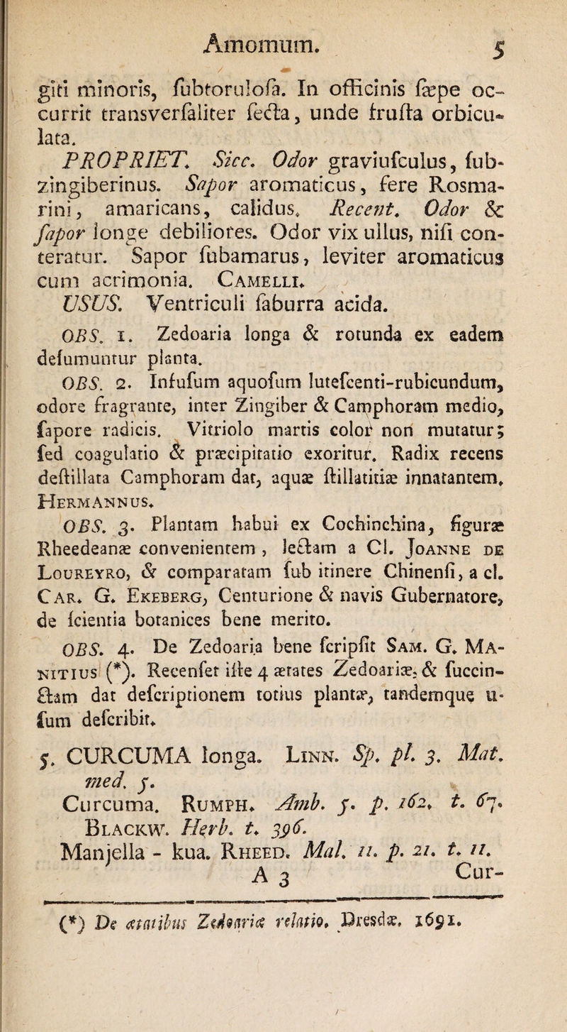 git! minoris, fubtorulofa. In officinis fepe oc¬ currit transvcrfaiiter fefta, unde frufta orbicu- lata. PROPRIET\ Sicc. Odor graviufculus, ful> zingiberinus. Sapor aromaticus, fere Rosma¬ rini, amaricans, calidus, Recent. Odor & fapor longe debiliores. Odor vix ullus, nifi con¬ teratur. Sapor fubamarus, leviter aromaticus cum acrimonia. Camelli. USUS. Ventriculi faburra acida. OBS. i. Zedoaria longa & rotunda ex eadem defumuntur planta. OBS. 2. Infufum aquofum lutefcenti-rubicundum, odore fragrante, inter Zingiber & Camphoram medio, fapore radicis. Vitriolo manis color non mutatur; fed coagulatio & praecipitatio exoritur. Radix recens deftiilata Camphoram dat, aquae ftillatitiae innatantem, Hermannus. OBS. 3. Plantam habui ex Cochinchina, figurae Rheedeanae convenientem , lecfam a Cl. Joanne de Loureyro, & comparatam fub itinere Chinenfi, a ci. Car. G. Ekeberg, Centurione & navis Gubernatore, de icienria botanices bene merito. f OBS. 4* Re Zedoaria bene fcripfit Sam. G. Ma~ kitius (*). Recenfet ilte 4 aetates Zedoaria?, & fuccin- Qam dat defcriptionem totius planta?, tandemque u* fum defcribit. 5. CURCUMA longa. Linn. Sp. pl. 3. Mat. med. j. Curcuma. Rumph. Amb. j. p. ifo* t. £7. Blackw. Heru, t. 396. Manjella - kua. Rheed. MaL //. p• 2/. t. //. A 3 Cur- (*) De <ftatibus Ztdotiria relatio, Diesel*. i6gi.