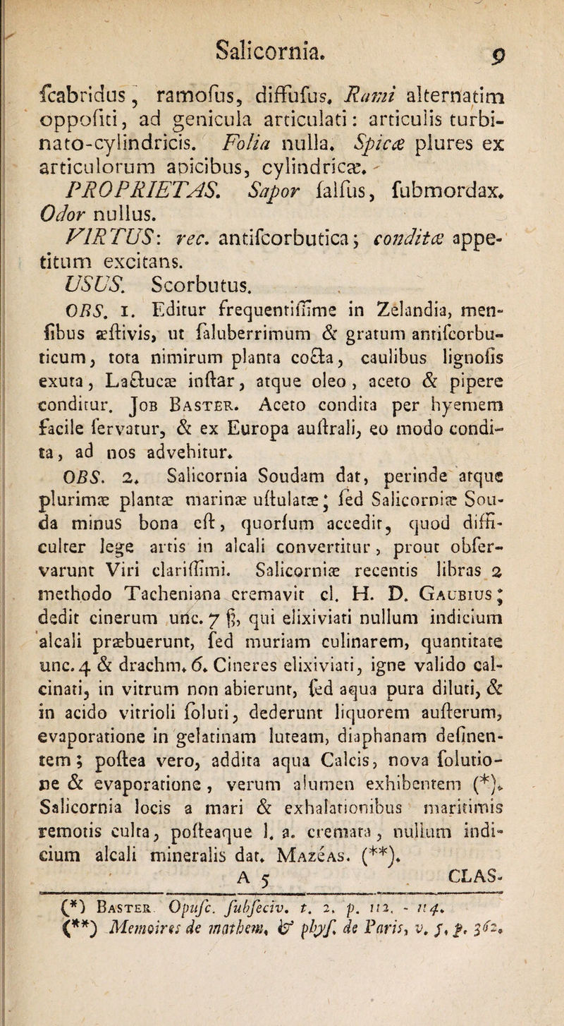 t Salicorniae g fcabridus, ramofus, diffufus, Rami alternarim oppofni, ad genicula articulati: articulis turbi- nato-cyiindricis. Folia nulla. Spicee plures ex articulorum aoicibus, cylindricae- PROPRIETAS\ Sapor falfus, fubmordax. Odor nullus. VIRTUS\ rec. antifcorbutica; condita appe¬ titum excitans. USUS. Scorbutus. OBS. i. Editur frequentiffime in Zelandis, men- libus aeftivis, ut faluberrimum &amp; gratum antifeorbu- ticum, tota nimirum planta cocta, caulibus lignofis exuta, La&amp;uca? inftar, atque oleo, aceto &amp; pipere conditur. Job Baster. Aceto condita per hyemem facile fervatur, &amp; ex Europa auftrali, eo modo condi¬ ta , ad nos advehitur. OBS. 2. Salicornia Soudam dat, perinde atque plurimae planta! marinae uflulatae j led Salicornia? Sou- da minus bona eft, quorlum accedir, quod diffi¬ culter lege artis in alcali convertitur , prout obfer- varunt Viri clariffimi. Salicornia! recentis libras 2 methodo Tacheniana cremavit cl. H. IX Gaubius* dedit cinerum unc. 7 % qui elixiviati nullum indicium alcali praebuerunt, fed muriam culinarem, quantitate unc.4 &amp; drachm. 6. Cineres elixiviati, igne valido cal- cinati, in vitrum non abierunt, led aqua pura diluti, Sc in acido vitrioli Ibluti, dederunt liquorem aufterum, evaporatione in gelatinam luteam, diaphanam delinen¬ tem; poftea vero, addita aqua Calcis, nova foiutio- jae &amp; evaporatione , verum alumen exhibentem (*)«. Salicornia locis a mari &amp; exhalationibus maritimis remotis culta, pofleaque 1. a. cremata, nullum indi¬ cium alcali mineralis dat. Maz£as. (**)♦ A 5 CLAS» (p) Baster Opufc. fubfeciv. t. 2» p. 1/2, - 114. (**) Memoires de maihew* 47 plryf. de Faris, v„ j\ f, V2*