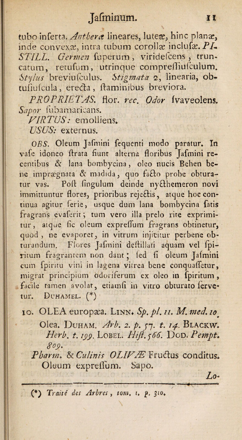 tubo inferta. Antkera lineares, lutese, hinc plana?, inde convexa?, intra tubum corolla? inclufe. PU ST1LL. Germen fuperum , viridefcens , trun¬ catum, retufum, utrinque CQmpreflidfculurn. Stylus brevin(culus. Stigmata 2, linearia, ob- tufiufcula, e reda, flaminibus breviora. PROPRIETAS. flor. rec. Odor fvaveolens. Sapor fubamaricans. FIR TUS: emolliens* USUS: externus. 0BS. Oleum Jafmini fequenti modo paratur* In vafe idoneo flrata fiunt alterna floribus Jafmini re¬ centibus &amp; lana bombycina, oleo nucis Behen be¬ ne impraegnata &amp; madida, quo fa£to probe obtura¬ tur vas. Poli Angulum deinde ny&amp;hemeron novi immittuntur flores, prioribus rejeftis, atque hoc con¬ tinua agitur ferie, usque dum lana bombycina fatis fragrans evaferir; tum vero illa prelo rite exprimi¬ tur, atque fle oleum expreflum fragrans obtinetur, quod , ne evaporer, in vitrum injititur perbene ob¬ turandum. Flores Jafmini deflillati aquam vel fpi- ritum fragrantem non dant * fed fl oleum Jafmini cum fpintu vini in lagena vitrea bene conquafletur, migrat principium odoriferum ex oleo in fpiritum , facile tamen avolat, etiamfi in vitro obturato ferve¬ tur. Duhamel. (*) io. OLEA europa?a. Linn* Sp.pt*11• mech 10p Olea. D-uham. Arb. 2. p. yj. t. 14. Black w» Herb. t. /£p. Lobel. Hift.y66. Dgd. Pempt* dop. Pharm* &amp; Culinis OLIF/E Frudus conditus* Oleum expreflum. Sapo. Zo- (*) Traite des Arbres , tom. 1. p. jio*