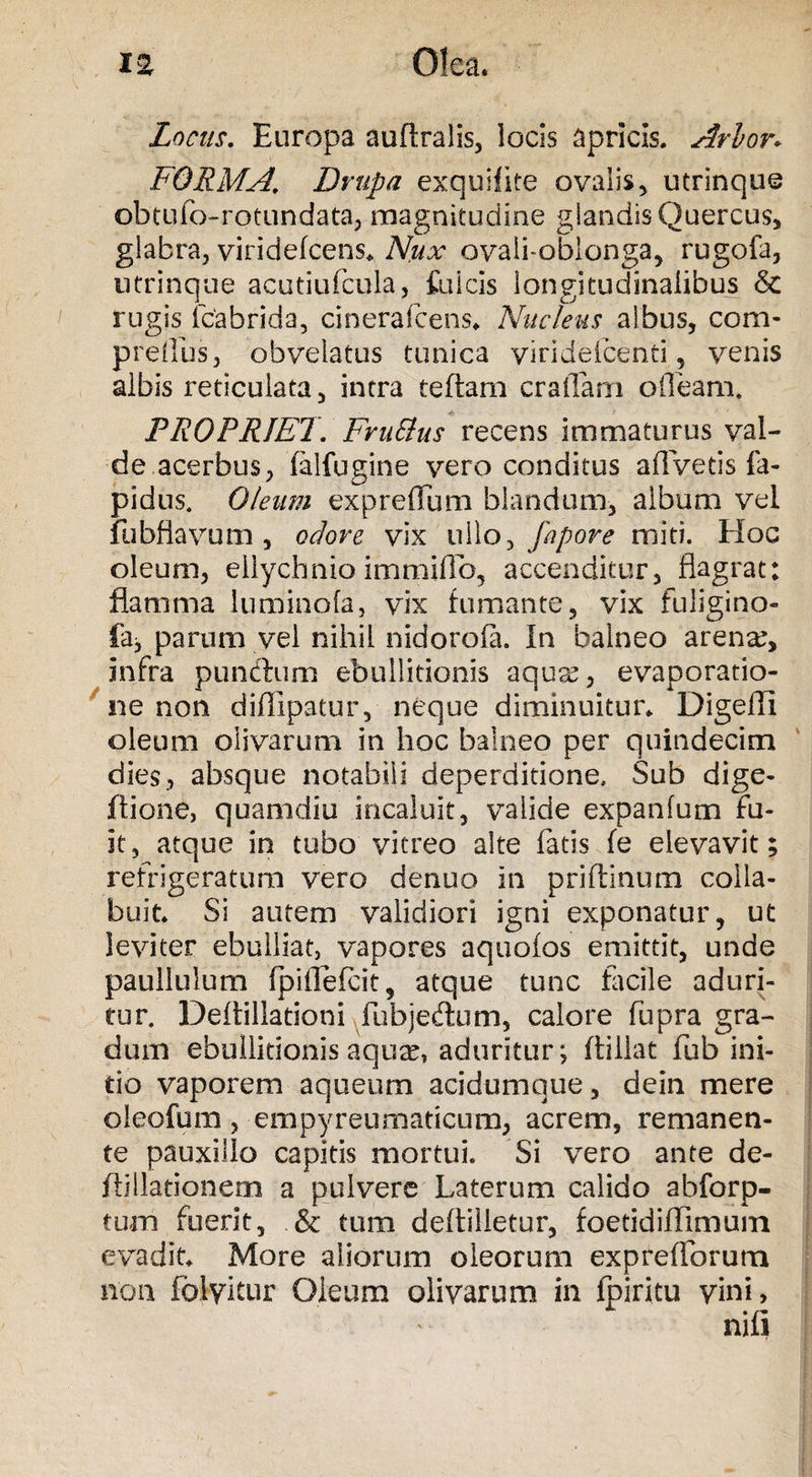 Locus. Europa auftralis, locis apricis. Arion FORMA. Drupa exquifite ovalis, utrinque obtufo-rotundata, magnitudine glandis Quercus, glabra, viridefcens. Nux ovalfoblonga, rugofa, utrinque acutiufcula, fulcis longitudinalibus &amp; rugis fcabrida, cin era Icens* Nucleus albus, com- preflus, obvelatus tunica viridefcenti, venis albis reticulata, intra teftam craflam ofleam. PROPRIET. FruElus recens immaturus val¬ de acerbus, falfugine vero conditus aflVetis f'a- pidus. Oleum expreflum blandum, album vel fubflavum , odore vix ullo, fapore miti. Hoc oleum, ellychnio immilio, accenditur, flagrat: flamma luminofa, vix fumante, vix fuligino- faj parum vel nihil nidorofa. In balneo arena:, infra pundtum ebullitionis aquas, evaporatio¬ ne non diffipatur, neque diminuitur. Digefli oleum olivarum in hoc balneo per quindecim dies, absque notabili deperditione, Sub dige- ftione, quamdiu incaluit, valide expanfum fu¬ it, atque in tubo vitreo alte fatis fe elevavit; refrigeraturo vero denuo in priftinum colla- buit. Si autem validiori igni exponatur, ut leviter ebulliat, vapores aquofos emittit, unde paullulum fpiffefcit, atque tunc facile aduri¬ tur. Deflillationi fubjedum, calore fupra gra¬ dum ebullitionis aquae, aduritur; ftillat fub ini¬ tio vaporem aqueurn acidumque, dein mere oleofum, empyreumaticum, acrem, remanen¬ te pauxillo capitis mortui. Si vero ante de- flillationem a pulvere Laterum calido abforp- tum fuerit, &amp; tum deftilletur, foetidiffimum evadit. More aliorum oleorum expreflbrum non folyitur Oleum olivarum in fpiritu vini,