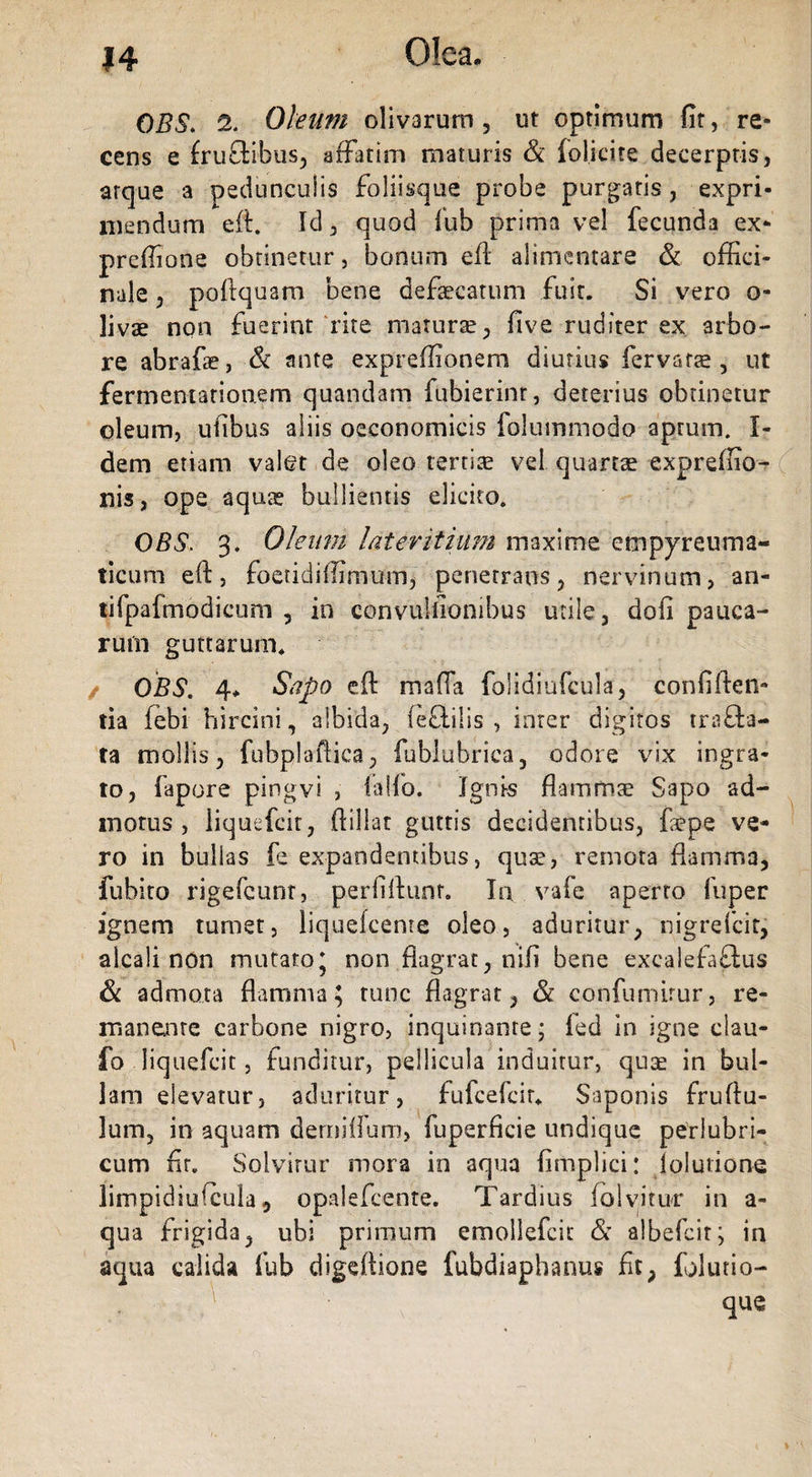OBS. 2. Oleum olivarum , ut optimum fit, re¬ cens e frudibus, affatim maturis &amp; foliate decerptis, atque a pedunculis foliisque probe purgatis, expri¬ mendum eft. Id, quod fub prima vel fecunda ex- prefiione obtinetur, bonum eft alimentare &amp; offici¬ na 1 e , poftquam bene defaecatum fuit. Si vero o- livae non fuerint rite maturae, five ruditer ex. arbo¬ re abrafae, &amp; ante expreffionem diutius fervara , ut fermentationem quandam fubierinr, deterius obtinetur oleum, ufibus aliis oeconomicis folummodo aprum. I- dem etiam valet de oleo tertiae vel quartae expreffio- nis, ope aquae bullientis elicito. OBS. 3. Oleum lateritium maxime empyreuma- ticum eft, foetidiffimum, penetrans, nervinum, an- tifpafmodicum , in convulfionibus utile, dofi pauca¬ rum guttarum. / OBS. 4, Sapo eft mafia folidiufcula, confiden¬ tia febi hircini, albida, fectilis , inter digitos trafta- ta mollis, fubplaftica, fubiubrica, odore vix ingra¬ to, fapore pingvi , falfb. Ignis flammae Sapo ad¬ motus , iiquefcir, ftillat guttis decidentibus, fope ve¬ ro in bullas fe expandentibus, quae, remota flamma, fubito rigefcunr, perfiftunr. In vafe aperto fuper ignem tumet, liquefcenre oleo, aduritur, nigrefcit, alcali non mutato5 non flagrat, nili bene excalefadus &amp; admota flamma; tunc flagrat, &amp; confumirur, re¬ manente carbone nigro, inquinante; fcd in igne clau- fo liquefcit, funditur, pellicula induitur, qua? in bul¬ lam elevatur, aduritur, fufcefcir. Saponis fruftu- lum, in aquam derniilum, fuperficie undique periubri- cum fir. Solvitur mora in aqua fimplici: jolutione limpidiufcula, opalefcente. Tardius (olyitur in a- qua frigida, ubi primum emollefcit &amp; albefcit; in aqua calida fub digeftione fubdiaphanus fit, folutio- . ,V que