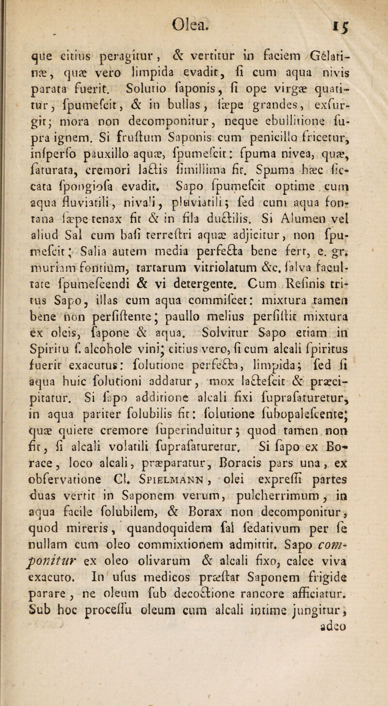 que citius peragitur, & vertitur in faciem Gelati¬ one, quae vero limpida evadit, fi cum aqua nivis parata fuerit. Solutio faponis, fi ope virgae quati¬ tur, fpumefcit, & in bullas, Itepe grandes, exfur- gir; mora non decomponitur, neque ebullitione fu- pra ignem. Si fruftum Saponis cum penicillo fricetur, inlperfo pauxillo aquae, fpumefcit: fpuma nivea, quae, faturata, cremori laflis fimiHima fit. Spunia haec fic- cata fpongiofa evadit. Sapo Ipumefcit optime cum aqua fluviatili, niva'i? pluviatili; fed cum aqua fon¬ tana laepe tenax fit & in fila duftilis. Si Alumen vel aliud Sai cum bafl terreftri aquae adjicitur, non fpu¬ mefcit; Salia autem media perfe&a bene fert, e. gr. muriam fontium, tartarum vitriolatum &c. falva facul¬ tate fpumefcendi & vi detergente. Cum Relinis tri¬ tus Sapo, illas cum aqua commifcet: mixtura tamen bene non perfiftente j paullo melius perfiflit mixtura ex oleis, fapone & aqua. Solvitur Sapo etiam iri Spiritu f. alcohole vini* citius vero, fi cum alcali fpiritus fuerit exacutus: folurione perfefba, limpida; fed fi aqua huic folutioni addatur, mox lafiefcit & praeci¬ pitatur. Si lapo additione alcali fixi fuprafaturetur, in aqua pariter folubilis fir: iblutione lubopalefcente* quae quiere cremore fuperinduitur; quod tamen non fit, fi alcali volatili fuprafaturetur. Si fapo ex Bo~ race, loco alcali, praeparatur, Boracis pars una, ex obfervatione Cl. Spielmakn , olei expreffi partes duas verrit in Saponem verum, pulcherrimum, in aqua facile folubilem, & Borax non decomponitur, quod mireris, quandoquidem fal fedarivum per fe nullam cum oleo commixtionem admittit. Sapo com¬ ponitur ex oleo olivarum & alcali fixo, calce viva exacuto. In ufus medicos praeftar Saponem frigide parare , ne oleum fub decoftione rancore afficiatur. Sub hoc proceflu oleum cum alcali intime jungitur, adeo y