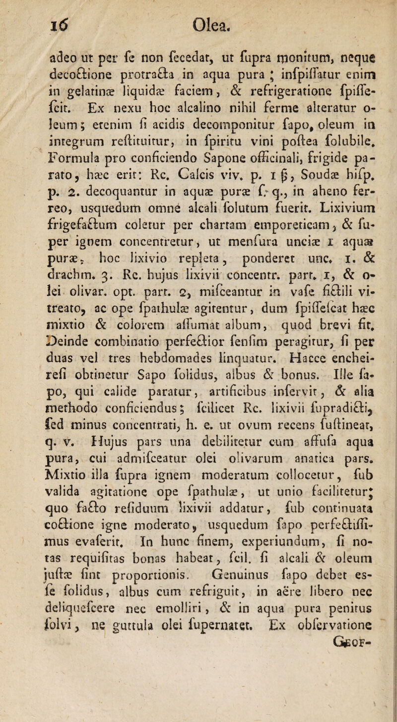 adeo ut per fe non fecedat, ut fupra rjionitum, neque decoftione protra&a in aqua pura * infpifFatur enim in gelarinoe liquidae faciem, & refrigeratione fpiffe- fcit. Ex nexu hoc aicaiino nihil fernie alteratur o- ]eum; etenim fi acidis decomponitur fapo# oleum in integrum redimitur, in fpiritu vini poftea folubile. Formula pro conficiendo Sapone officinali, frigide pa¬ rato, haec erit: Rc. Calcis viv. p. 115, Soudae hifp, p. 2. decoquantur in aquae purae f; q., in aheno fer¬ reo, usquedum omne alcali lolutum fuerit. Lixivium frigefa&um coletur per chartam emporeticam, & fu- per ignem concentretur, ut menfura unciae i aqua® purae? hoc lixivio repleta, ponderet unc* i. & drachm* 3. Rc. hujus lixivii concentr. parr* 1, & o- lei olivar. opt. parr. q, mifceantur in vafe fi&ili vi- treato, ac ope fpathulae agitentur, dum fpiffelcat haec mixtio & colorem adornat album, quod brevi fit# Deinde combinatio perfeflior fendm peragitur, fi per duas vel tres hebdomades linquatur. Hacce enchei- refi obtinetur Sapo {olidus, albus & bonus. Ille fa- po, qui calide paratur, artificibus infervir, & alia methodo conficiendus; fcilicet Rc. lixivii fupradi&i, fed minus concentrati, h. e. ut ovuni recens fuftinear, q. v. Hujus pars una debilitetur cum adufa aqua pura, cui admifceamr olei olivarum anatica pars. Mixtio illa fupra ignem moderatum collocetur, fub valida agitatione ope fpathulae, ut unio faciliteturj quo fafto refiduum lixivii addatur, fub continuata eoQione igne moderato, usquedum fapo perfeftiffi- mus evaferir. In hunc finem, experiundum, fi no¬ tas requifitas bonas habeat, fcil. fi alcali & oleum [udae fint proportionis. Genuinus fapo debet es- fe folidus, albus cum refriguit, in aere libero nec deliquefcere nec emolliri, & in aqua pura penitus folvi, ne guttula olei fupernatet. Ex obfervatione GlEOF-