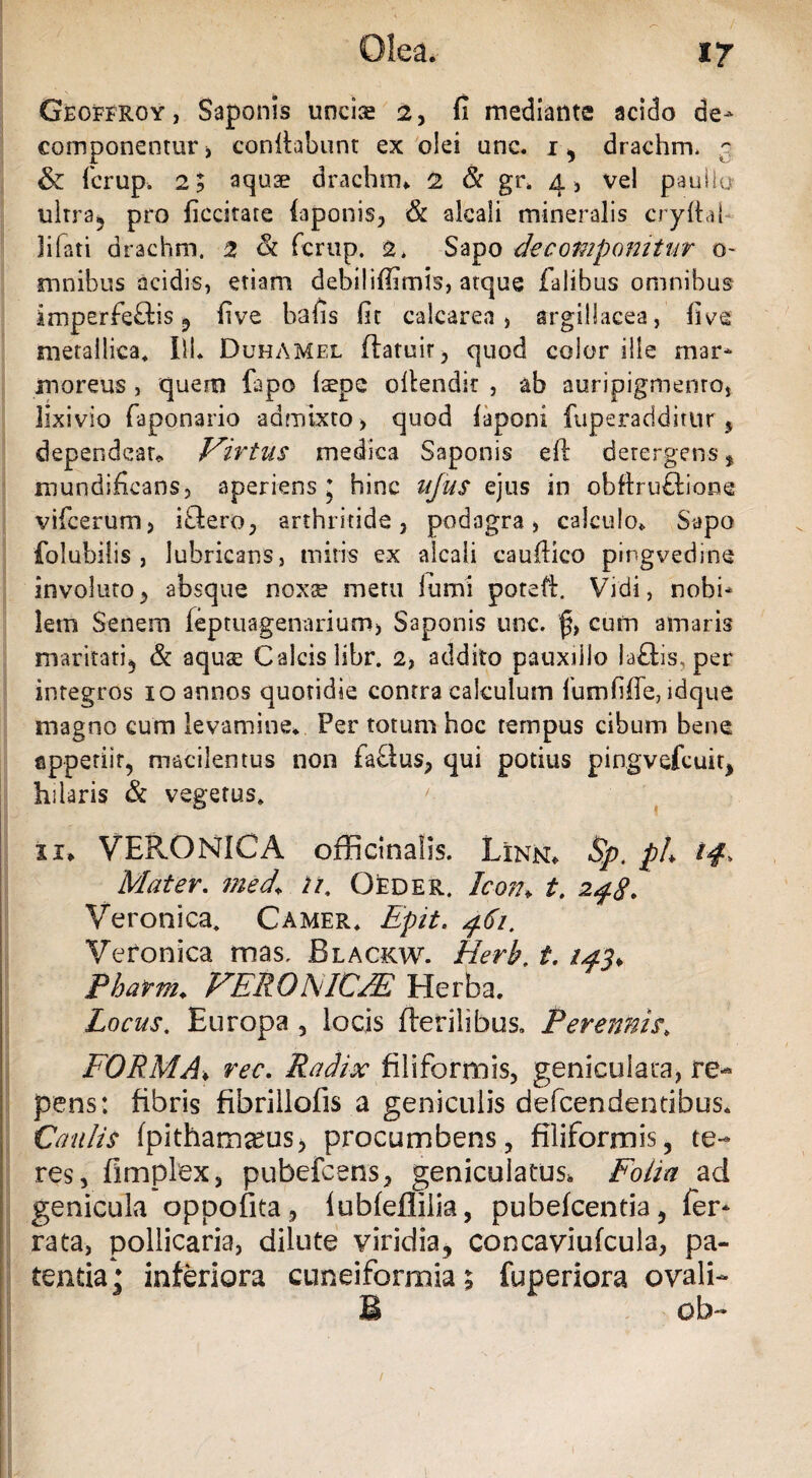 Geoffroy, Saponis uncia 2, fi mediante acido de- componentur, confiabunt ex olei unc. i, drachrm c & fcrup. 2; aqua drachm. 2 & gr. 4, vel paullo ultra, pro ficcitare iaponis, & alcali mineralis cryltal Jifati drachm. 2 & fcrup. 2* Sapo de componitur 0- mnibus acidis, etiam debiliffimis, atque falibus omnibus imperfeftis 5 five bafis fit calcarea , argillacea, five metallica, IlL DuhAMel ftatuir, quod color ille mar¬ moreus , quem fapo (sepe ollendit , ab auripigmento, lixivio faponario admixto, quod fiaponi fuperadditur 5 dependear» Virtus medica Saponis efi: detergens, mundificans, aperiens ; hinc ufus ejus in obftru&ione vifcerum, iftero, arthritide, podagra, calculo. Sapo folubilis , lubricans, miris ex alcali caufiico pingvedine involuto, absque noxee metu furni poteft. Vidi, nobi¬ lem Senem feptuagenarium, Saponis unc. cum amaris maritati, & aquae Calcis libr. 2, addito pauxillo laflis. per integros 10 annos quotidie contra calculum fumfiffe, idque magno eum levamine. Per totum hoc tempus cibum bene appetiit, macilentus non faflus, qui potius pingvefcuit, hilaris & vegetus» ii. VERONICA officinaiis. Linn. §pt ph 14, Mater. med+ n. Oeder. Ic-otu t. 248. Veronica» Camer. Epit. 461. Veronica mas. Blackw. 1Herb. t. /^5. Pharm. VERO NIC'JE Herba. Locus. Europa , locis fterilibus» Perennis» FORMA♦ ree. Radix filiformis, geniculata, re¬ pens: fibris fibrillofis a geniculis defcendentibus. Caulis (pithamarus, procumbens, filiformis, te¬ res, fimplex, pubefcens, geniculatus, Folia ad genicula oppofita, lubfeflliia, pubefcentia, fer¬ rata, pollicaria, dilute viridia, concaviufcula, pa¬ tentia* inferiora cuneiformia; fuperiora ovali- B ob-