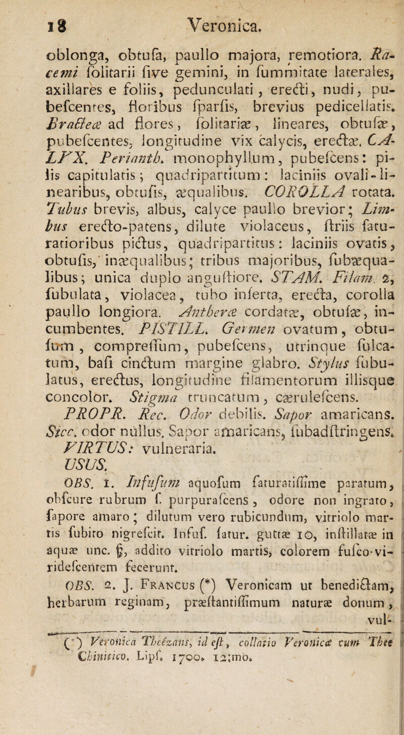 oblonga, ohtufa, paullo majora, remotiora. Ra¬ cemi folitarii five gemini, in fummitate laterales, axillares e foliis, pedunculari, eredi, nudi, pu- befcentes, floribus fparfls, brevius pediceiiatis* Bra&ett ad flores, folitarke, lineares, obtufa*, pubefcentes, longitudine vix calycis, eredx. CA- LPX. Periantb. monophyll.um, pubelcens: pi- iis capitulatis ; quadripartitum : laciniis ovali- li¬ nearibus, ohtufis, aqualibus. COROLLA rotata. Ilibus brevis, albus, calyce paullo brevior; Lim¬ bus eredo-patens, dilute violaceus, ftriis fatu- rarioribus pictus, quadripartitus: laciniis ovatis, obtufis, inaequalibus: tribus majoribus, fub^equa- libus; unica duplo anguftiore. STAM\ Pilam. 2, fubulata, violacea, tubo inferta, ereda, corolla paullo longiora. Antbevce cordatae, obtufe, in¬ cumbentes. PlSTILL. Germen ovatum , obtu¬ tum , compreffum, pubefeens, utrinque falca¬ tum, bafi cinctum margine glabro. Stylus fabu¬ latus, eredus, longitudine filamentorum iliisque concolor* Stigma truncatum, cserulefcens. PROPR. Ree. Odor debilis. Sapor amaricans. Sicc, odor nullus. Sapor amaricans, fubadftringens* PIRTUS: vulneraria. USUS. DBS. i. Infufum aquofum faturariffime paratum, obfcure rubrum 1. pnrpurafcens , odore non ingrato, fapore amaro; dilutum vero rubicundum, vitriolo mar- tis fubito nigrefeit. Infuf. (atur. guttae io, inftillarse in aquse une. addito vitriolo martis, colorem fuko-vi- ridefcenrem fecerunt. OBS. 2. J. Francos (*) Veronicam ut benedi&am, herbarum reginam, prarilantiffimum natura donum, vul- (p) Veronica Tlcezans, id cft, collatio VerotticcC cutft 'Thee I Chinitkv. Lipf. 1700* xa;moe