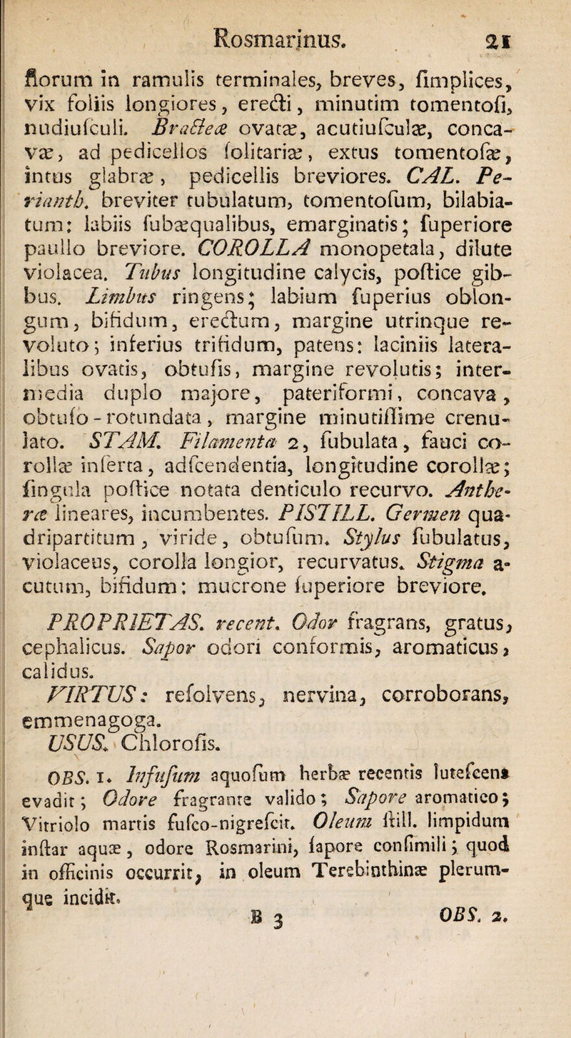 Rosmarinus. as ftorum in ramulis terminales, breves, fimpiices, vix foliis longiores, eredi, minutim tomentofi, nudiufcuii. Bra&ece ovatae, acutlufcula?, conca¬ va?, ad pedieelios (olitaria?, extus tomentofa?, intus glabrae, pedicellis breviores. CAL. Pe- rianth. breviter tubulatum, tomentofum, bilabia- tum; labiis fuba?qualibus, emarginatis; fuperiore paullo breviore. COROLLA monopetala, dilute violacea. Tubus longitudine calycis, podice gib¬ bus. Limbus ringens; labium fuperius oblon¬ gum, bifidum, eredum, margine utrinque re¬ voluto 5 inferius trifidum, patens: laciniis latera¬ libus ovatis, obtufis, margine revolutis; inter¬ media duplo majore, pateri for mi, concava, obtufo - rotundata , margine minutiflime crenu- lato. STAM\ Filamenta' 2, fubulata, fauci co¬ rolla? inferta, adfcendentia, longitudine corolla?; fingula podice notata denticulo recurvo. Anthe- ra- lineares, incumbentes. PISTILL, Germen qua¬ dripartitum, viride, obtufum* Stylus fubulatus, violaceus, corolla longior, recurvatus* Stigma a- cutum, bifidum: mucrone fuperiore breviore. PROPRIETAS. recenti Odor fragrans, gratus, cephalicus. Sapor odori conformis, aromaticus 3 calidus. VIRTUS: refolvens, nervina, corroborans, emmenagoga. USUS.I Chlorofis. OBS. i* Infufum aquofum herbae recentis lutefeen» evadit; Odore fragrante valido; Sapore aromatico; Vitri olo manis fufeo-nigrefeit. Oleum ilill. limpidum inftar aqua?, odore Rosmarini, fapore confinii! i; quod in officinis occurrit; in oleum Terebinthina? plerum¬ que incidk. B 3 OBS, 2. <