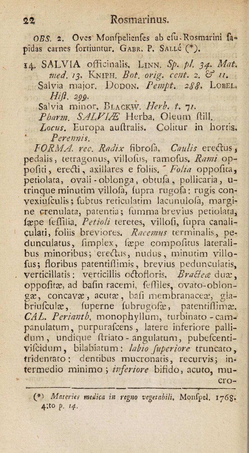 $.% Rosmarinos» OBS. 2. Oves Monfpelienfes ab efinRosmarini fe*» pidas carnes fortiuntur, Gabr. P. SalH (*), 14. SALVIA officinalis, Ljnn. Sp. pl 34. Mat, med. 13, Kniph. Boi. cent. 2. cf u. Salvia major. Dodon. Pempt. 288♦ Lobel, M# m- Salvia minor* BlackW. Herh. /v 7/. SALVIM Herba, Oleum Hili. Locus. Europa auftrails. Colitur in hortis. Perennis. FORMA. ?w. Radix ftbrofln Caulis er edus, pedalis, tetragonus, villofus, ratnofus» Rami op- pofiti, eredi, axillares e foliis, Folia oppofica, petiolata, ovali - oblonga» obtufa, pollicaria, u- trinque minutim viliofa, fupra rugofa: rugis con- vexiufcuiis; fubtus reticulatim lacunulofa, margi¬ ne crenulata, patentia; fumma brevius petiolata, fepe feflilia. Petioli teretes, viliofi, fupra canali¬ culati, foliis breviores. Racemus terminalis,, pe- duncuiatus, fimplex, (xpe compofitus laterali¬ bus minoribus; eredxis, nudus, minutim villa- fus; floribus patentiflimis, brevius peduncularis, Verticillatis: verticillis odofloris, BraBece dux, oppofitre, ad bafln racemi, feffiles, ovato-oblon- gse, concavas, acutae, bafi membranaceae, gla- briufcul^e, fu perne fubrugofe, patentiflima?. CAL. P er i ani h, monopfayllum, turbinato-cam- panu latum, purpurafcens, laterem inferiore palli¬ dum, undique ftriato- angulatum, pubefcenti- Vifcidum, bilabiatum : labio Jitperiore truncato, tridentato: dentibus mucronatis, recurvis; in¬ termedio minimo; inferiore bifido, acuto5 mu¬ cro- -- ———-———— ——• ——— -——-———*— - (*) Materies- medica in regno vegetabili, Monfpel, 4‘.to p. 14,