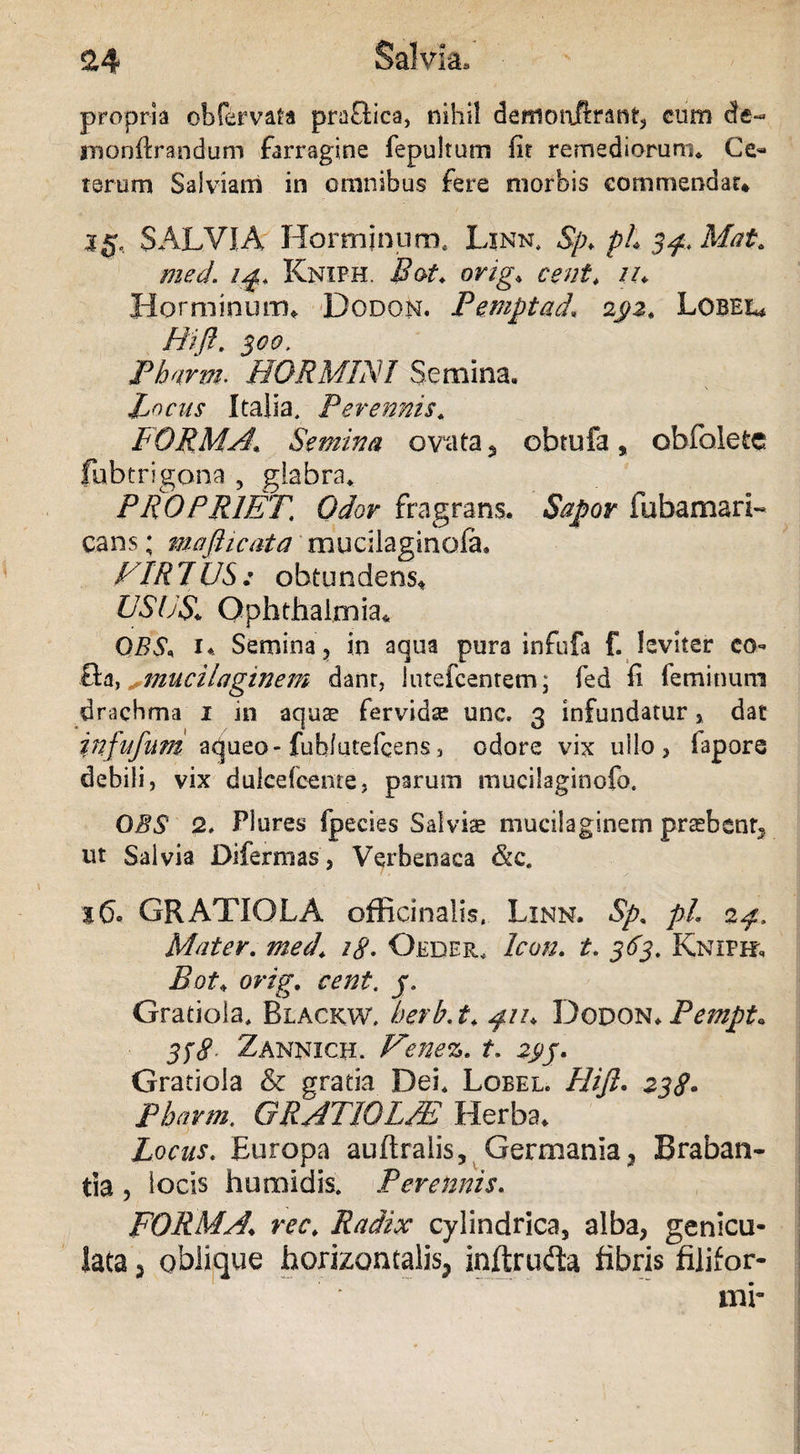 &4 Salvia» propria ob fervat* praflica, nihil demonftrant, cum dc- monftrandum farragine fepultum fit remediorum. Ce¬ terum Salviam in omnibus fere morbis commendat* 35, SALVIA Hormjnum. Linn. 8p> ph sp-.Mat. med. 14. Kniph. Bot. orig; ceni. //. Horminum* Dodon. Pemptad, 2Lobel* Hifl. 300. Pbarm. ffORMLVI Semina. Lyciis Italia, Perennis. FORMA., Semina ovata, obtufa, obfoletc fubtrigona , glabra. PROPRIET. Odor fragrans. Sapor fubamari- cans; maflicata muciiaginofa, FIR 7US : obtundens* USUS. Ophthalmia* QBS, 1* Semina ? in aqua pura infufa f. leviter co- &a, mucilaginem dant, lutefcenrem; fed fi feminum drachma 1 in aquae fervidae unc. 3 infundatur , dat infufum aqueo-fubfutefcens, odore vix ullo, fapore debili, vix dulcefoente, parum mucilaginofo. OBS' 2. Plures fpecies Salvis mucilaginem praebent, ut Salvia Difermas, Verbenaca &c. 160 GRATIOLA officinalis, Linn. Sp. pl 24, Mater. med\ 18. Oeder, Icon. t. 363. Kniph. Bot* orig. cent. j. Gratiola, Blackw. berb.t. 411. Dodon.Pempt. 338 Zannich. Fenez. t. zpj. Gratiola & gratia Dei. Lobel. FUJI. 238* Pbarm. GRAT10LFE Herba. Locus. Europa auftralis, Germania , Braban- tla , locis humidis. Perennis. FORMA\ rec. Radix cylindrica, alba, genicu¬ lata 5 oblique horizontalis, inftrufla fibris filifor-