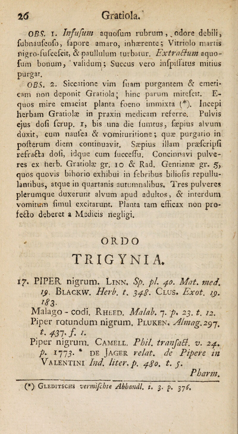 %6 Gratiola. OBS. x. Infufum aquofum rubrum , „odore debili, fubnaufcofo, fapore amaro, inhaerente; Vitriolo martis pigro-fu fceicit, & paullulum turbatur. ExtraElum aquo- fum bonum, validum; Succus vero infpillatus mitius purgar. OBS* Siccatione vim ffiarn purgantem & emeti¬ cam non deponit Gratiola; bine parum mitefeit, E~ quos mire emaciat planta foeno immixta (*). Incepi herbam Gratiolae in praxin medicam referre. Pulvis ejus dofi ferup. i, bis una die lumtus, fxpius alvum duxit, cum naufea & vomituritione; quae purgatio in pofterum diem continuavit. Saepius illam prrefcripfi refrafta doli, idque cum fucceffu. Concinnavi pulve¬ res ex herb. Granula: gr. io & Rad. Gentianae gi\ .5, quos quovis bihorio exhibui in febribus biliofis repullu¬ lantibus, atque in quartanis autumnalibus* Tres pulveres plerumque duxerunt alvum apud adultos, cSr interdum vomitum fimul excitarunt. Planta tam efficax non pro- feflo deberet a Medicis negligb ! . • > O R D O TR IG YNI A, 17. PIPER nigrum. Linn* Sp. pL 40. Mat♦ med, 1$. Biackw. Herb. t. 348. Clus* Exot. zp. Malago - cods. Rheed. Malab♦ 7. p* 23. t. 12. Piper rotundum nigrum. Pluken, Almag.297, . #37' /* Piper nigrum. Camele. PhiL tranfatt. v. 24* p. 1775. * de Jager velat; de Pipere in Valentini Ind. liter, p. 480, t. j. Phavnh (*) Gleditschs vermifchte Abhandl. t, 3* p. 37^