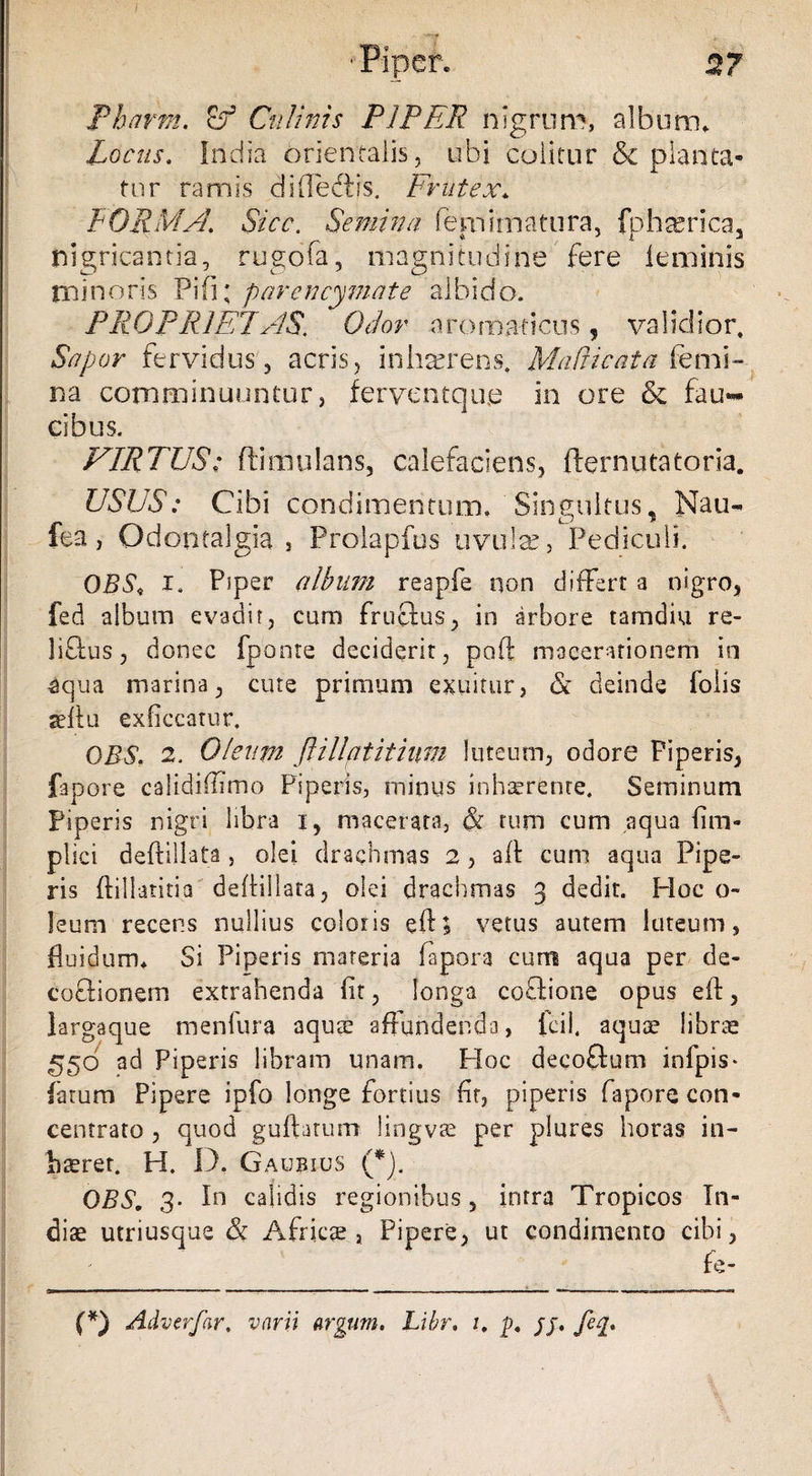 2? Tharrn. Culinis PIPER nigrum, album. Locus. India orientalis, ubi colitur & planta¬ tur ramis di (Pedtis. Frutex* FORMA. Sicc. Semina fena ima tura, fphterica, nigricantia, rugofa, magnitudine fere feminis minoris Pifi; parencymate albido. PROPRIET AS, Ocior aromaticus, validior. Sapor fervidus, acris, inhaerens. Madi cata [emi¬ na comminuuntur, ferventque in ore & fau*** cibus. VIRTUS: ftimulans, calefaciens, fternutatoria. USUS: Cibi condimentum. Singultus, Mati- fea, Odontalgia , Prolapfus uvulse, Pediculi. OBS< i. Piper album reapfe non differt a nigro, fed album evadit, cum fructus, in arbore tamdiu re- li&us, donec fponte deciderit, poft macerationem io 3qua marina, cute primum exuitur, & deinde folis teftu exbccatur. DBS. 2, Olentn flillatitium luteum, odore Piperis, fapore calidiiltmo Piperis, minus inhaerente. Seminum Piperis nigri libra i, macerata, & tum cum aqua bna¬ pi ici deftillata , olei drachmas 2 , aft cum aqua Pipe¬ ris ftillaritia deftillata, olei drachmas 3 dedit. Hoc o- leum recens nullius coloris eft; vetus autem luteum, fluidum* Si Piperis materia fapora cum aqua per de¬ coctionem extrahenda flt, longa coftione opus eft, largaque menfura aqua? affundenda, fcil. aqua? librae ^50 ad Piperis libram unam. Hoc decoflum infpis- fatum Pipere ipfo longe fortius fir, piperis fapore con- centrato , quod guftatum lingvae per plures horas in- baerer. H. D. Gaubius (*). DBS. 3. In calidis regionibus, intra Tropicos In¬ diae utriusque & Africae, Pipere, ut condimento cibi, fe- (*) Adverfar. varii argum, Libr. 1. p. pj. fe%.