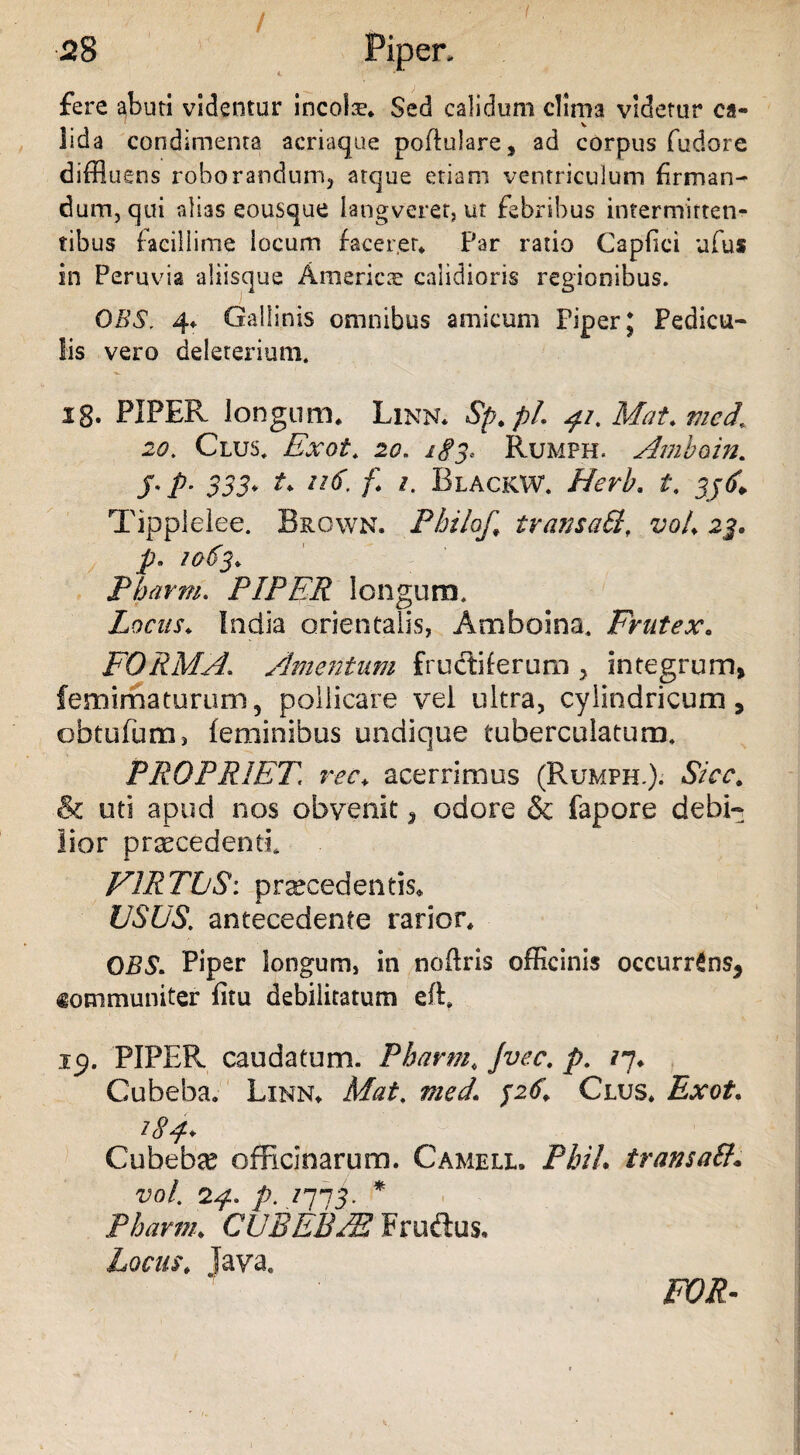 / fere abuti videntur ineo!®. Sed calidum clima videtur ca- lida condimenta acriaque poffulare, ad corpus fudore diffluens roborandum, atque etiam ventriculum firman¬ dum, qui alias eousque langveret, ut febribus intermittet^ tibus facillime locum faceret* Par ratio Capfici ufus in Peruvia aliisque America calidioris regionibus. OBS. 4«. Gallinis omnibus amicum Piper; Pedicu¬ lis vero deleterium. ig. PIPER longum* Linn. Sp. pL 41.Mat.med* 20. Clus. Exot. 20. 183, Rumph, Amhoin. §' P- 333* A ll$' f* *• Blackw. Herb. t. 33 6¥ Tipplelee. Brown. Philo/, tvansaSl, voL 23. p. 1063* Pharm. PIPER longum. Locus. India orientalis, Amboina. Frutex* FORMA. Amentum fructiferum , integrum, femimaturum, pollicare vei ultra, cylindricum, obtufum, feminibus undique tuberculatum. PROPRIET ree. acerrimus (Rumph.). Sicc. & uti apud nos obvenit, odore & fapore debi¬ lior procedenti. FIRTbS: prsecedentis* USUS, antecedente rarior* OBS. Piper longum, in noftris officinis occurrens, communiter fitu debilitatum eR 19. PIPEPv caudatum. Pharm, Jvec. p. 17* Cubeba. Linn* Mat. med. 326’ Clus* Exot. 184* Cubeba? officinarum. Camell. Phih transaff* vol. 24. p. 1313. * Pharm* CUBEBJE Frudtus, Locus* Java. FOR-