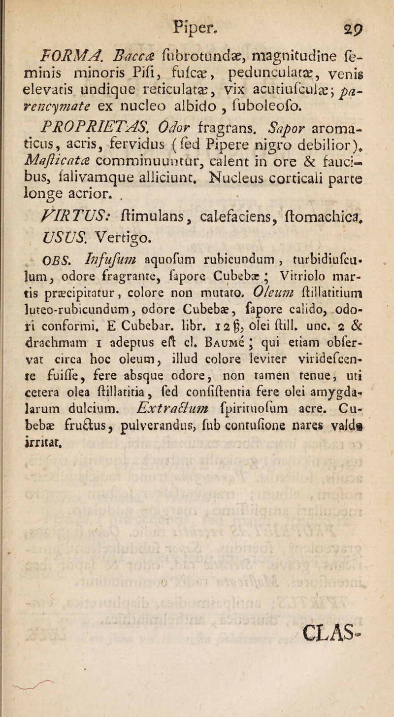 FORMA. Baccd fubrotunda?, magnitudine fe¬ minis minoris Pifi, fufcx, peduncuiata?., venis elevatis undique reticulata?, vix acutiufcula*; pa- rencymate ex nucleo albido , fuboleofo. PROPRIETAS\ Odor fragrans. Sapor aroma¬ ticus, acris, fervidus (fed Pipere nigro debilior)* Mafticatce comminuuntur, calent in ore & fauci™ bus, falivamque alliciunt. Nucleus corticali parte longe acrior. . VIRTUS: ftimulans, calefaciens, ftomachica, USUS. Vertigo. OBS. Infufum aquofum rubicundum , turbidiufcu* Ium, odore fragrante, fapore Cubebse * Vitriolo mar- tis praecipitatur, colore non mutato. Oleum ftillatitium luteo-rubicundum, odore Cubebae, fapore calido, odo¬ ri conformi. E Cubebar. libr. 12& ^lei ftilU unc. 2 & drachmam 1 adeptus eft cl. Baumc \ qui etiam obfer¬ vat circa hoc oleum, illud colore leviter viridefcen- te fuifle, fere absque odore, non tamen tenue, uti cetera olea ftillariria, fed confidentia fere olei amygda¬ larum dulcium. Ext rallum fpirituofum acre. Cu» bebae fruflus, pulverandus, fub contufione nares vald# irritat. CLAS