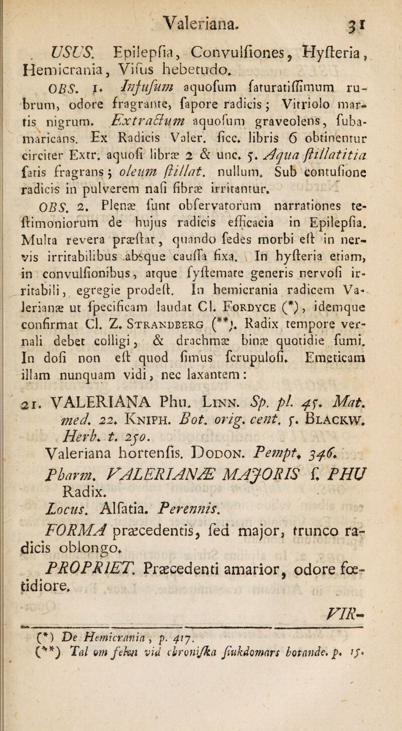 3* USUS.’ Epilepfia, Convuifiones, Hyfteria, Hemicrania, Vifius hebetudo* DBS. !* Injufum aquofum faturatiffimum ru¬ brum, ociore fragrante, fapore radicis ; Vitriolo mar- tis nigrum. Extractum aquofum graveolens, fuba- maricans. Ex Radicis Voler, ficc. libris 6 obtinentur circiter Extr» aquofi libra? 2 & unc. 5. Apua ftillatitia fatis fragrans; oleum flillat. nullum* Sub comulione radicis in pulverem nafi fibrae irritantur. OBS. 2. Plenae funr obfervatorum narrationes te- ftimoniorum de hujus radicis efficacia in Epilepfia. Multa revera praedat, quando fedes morbi ed in ner¬ vis irritabilibus .absque cauda fixa. In hyderia etiam, in convulfionibus, atque fydemate generis nervofi ir» ritabili, egregie proded. In hemicrania radicem Va¬ lerianae ut fipecificam laudat Cl. Fordyce (*), idemque confirmat Cl. Z* Strandberg (**;. Radix tempore ver¬ nali debet colligi, & drachma? binae quotidie fumi. In doli non ed quod fimus fcrupulofi. Emeticam illam nunquam vidi, nec laxantem: 21. VALERIANA Phu. Linn. Sp. pl. Mat. med\ 22♦ Kniph. Bot. orig. cent. f. Blackw. Herb♦ t. 2jo. Valeriana hortenfis. Dodon. Pempt«, 346. Pharm. FALERIAN/E MAJORIS C PHU Radix. Locus. Alfatia. Perennis. FORMA praecedentis, fed major, trunco ra¬ dicis oblongo* PROPRIET\ Procedenti amarior, odore foe¬ tidiore. FIR- (*) De Hemicrania , p. 417, (**) Tai vm fehn vid cbronijka Jtukdomars botande, p* ij»