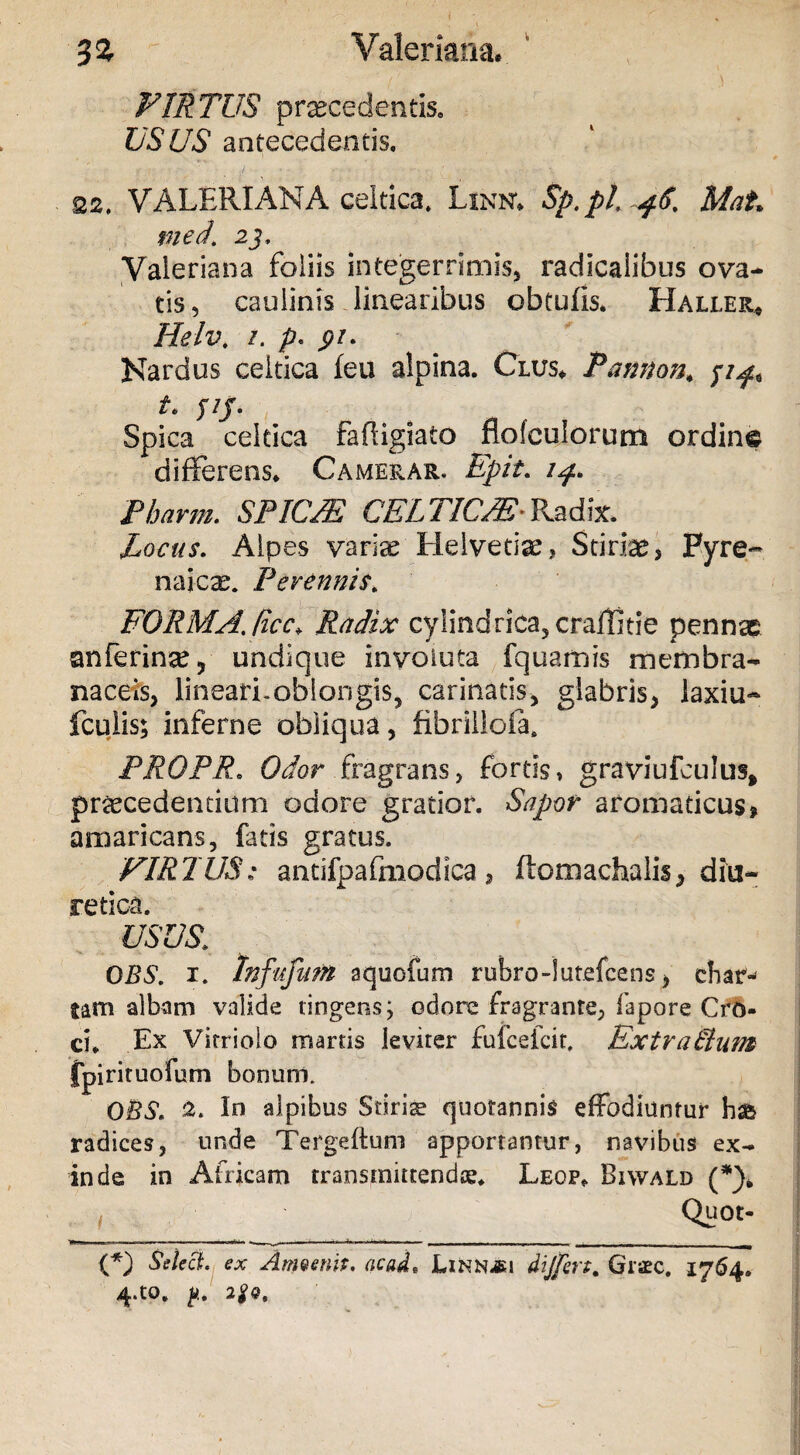 FIRTUS praecedentis. USUS antecedentis. 22, VALERIANA celtica, Linn; Sp.pl Mat med. 2j. Valeriana foliis integerrimis, radicalibus ova¬ tis, caulinis linearibus obtufis. Haller* Helv. i. p< pi. Nardus celtica feu alpina. Clus. Pamton, t. ^5' Spica celtica faffigiato flofculorum ordine differens. Camerar. E fit. 14. Pharm. SPIC/E CELTIUM; Radix. ^ Locus. Alpes variae Helvetias, Stiria?, Pyre¬ naica?. Perennis. FORMA./icc» Radix cylindrica, craffitie pennae anferinse9 undique involuta fquamis membra¬ naceis, lineari.oblongis, carinatis, glabris, laxiu- fculis; inferne obliqua, fibrilloia. PROPR. Odor fragrans, fortis, graviufculus, praecedentium odore gratior. Sapor aromaticus, amaricans, fatis gratus. FIRTUS: antifpafmodica, ftomachalis, diu¬ retica. USUS. 0BS. 1. Infiffitm aquofum rubro -i utefcens, cbar-< tam albam valide tingens; odore fragrante, fapore Cro¬ ci. Ex Virriolo marris leviter fufcefcit. Extralium fpirituofum bonum. O&S. Io alpibus Stiriae quotannis effodiuntur radices, unde Tergeftum apportantur, navibus ex¬ inde in Africam transmittendae* Leop. Biwald (*). , Quot- {*) SelecL ex Anmmt. acad, Linnjji differt. Gncc. 1764. 4.tO* 2gQ,