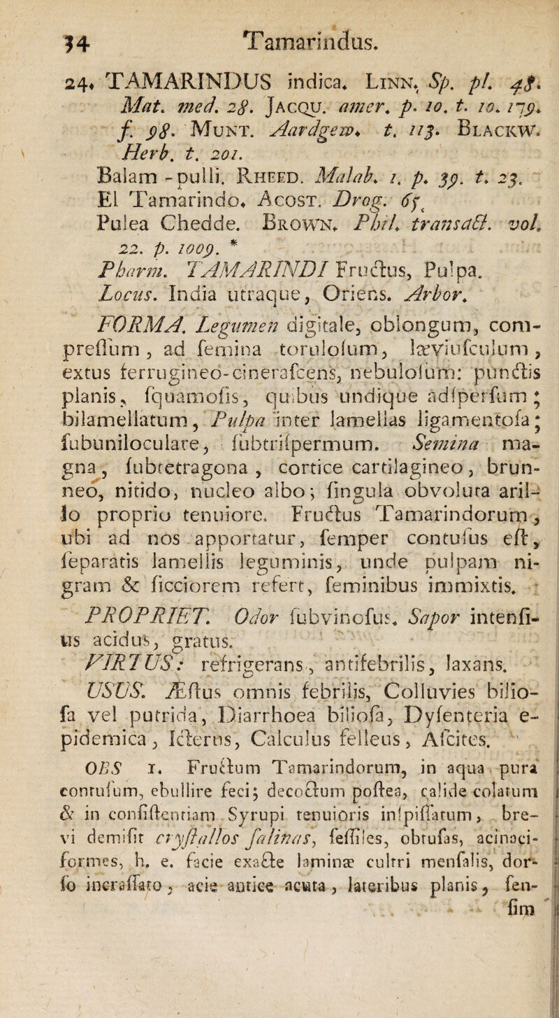 14 Tamarindus. 24* TAMARINDUS indica* Linn. Sp, pl, 4$, Mat. med\ 28. Jacqu. amer* /<?. /,?. /7p. /. Munt. Aardgew♦ t, 113, BlackW. Herb. t. 201. Balam - pulli. Rheed. Malab. /, /?♦ t, 23. Ei Tamarindo* Acost. Drog. tfp Polea Chedde. Brown* jP&A trans aB, voL 22. p. IQQJ). * Pbarrn, TAMARINDI Fructus, Pulpa. Locus, India utraque, Oriens. Arbor. FORMA, Legumen digitale, oblongum, com- preflo m , ad femi na tor u 1 o1 uni , teyiu fcu lum, extus ferrugineo-dnerafcens, nebulolum: pundis planis * fquamofls, quibus undique adfperfum ; bilamellatum, Pulpa inter lamellas liga.mentofa j fnbuniloculare, fubtrilpermum. Semina ma¬ gna, fubcetragona , cortice cartilagineo, brun- neo, nitido, nucleo albo; fingula obvoluta aril- lo proprio tenuiore, Fruftus Tamarindorum, ifbi ad nos apportatur, fernper contufus eft, 1 e paratis lamellis leguminis, unde pulpam ni¬ gram & flcciorem refert, feminibus immixtis. PROPRIET, Odor fubvinofus* Sapor intenfi- ns acidus, gratus, PIR7US: refrigerans, antifebrilis, laxans. USUS, M(\us omnis febrilis, Colluvies biiio- fa vel putrida, Diarrhoea biliofa, Dyfenteria e- pjdemica, Icfertis, Calculus felleus, Afcites. OBS x. Frudum Tamarindorum, in aqua pura conruium, ebullire feci; decoftum poftea, calide colatum U in conii flenti ani Syrupi tenuioris infpiflarum, bre¬ vi demi fit cryftaUos falinas, fefliles, obtufas, acinaci- fo.rmes, h. e. facie exade lamina* culrri menfalis, dor- fo incraffato, acie autice acuta, lateribus planis ? fen-