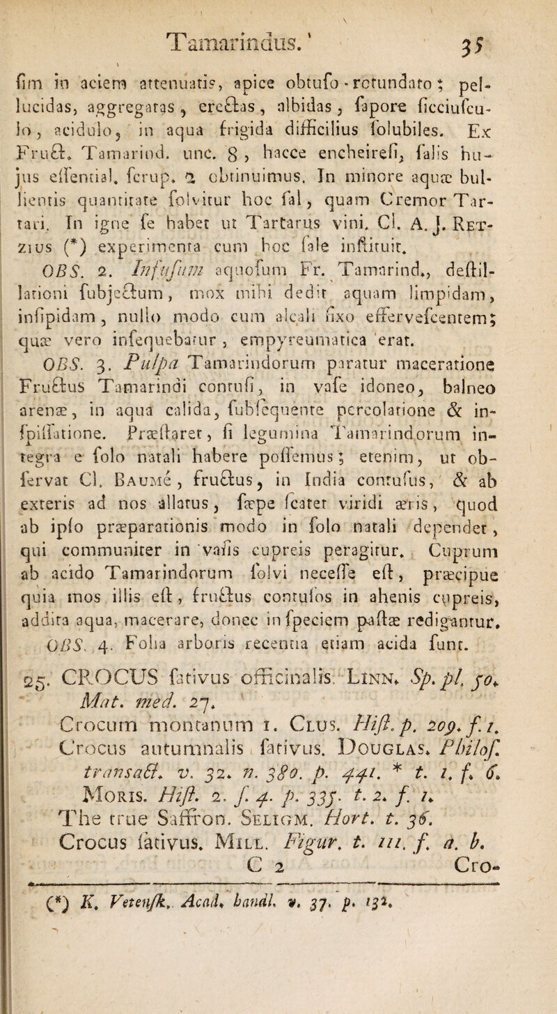 Tamarindus.1 (im in aciem attenuati?, apice obtufo • rotundato; pel¬ lucidas, aggregatas 5 erc£las, albidas, lapore flcciufcu- lo, acidulo, in aqua frigida difficilius loiubiles. Ex Fru£h Tqmarind. une. 8 > hacce encheirefi, falis hu¬ jus effential» fcrup. 2 obtinuimus. Tn minore aquae bul¬ lientis quantitate fplvitur hoc fal, quam Cremor Tar¬ tari. Tn igne fe habet ut Tartarus vini. Cl. A. j. Ret- zius (*) experimenta cum hoc (ale inftituit. OBS. 2. Infiifum aquofum Fr. Tamnrind., delfil¬ lationi fubjeftum, mox mihi dedit aquam limpidam, infipidam , nullo modo cum aicali fixo effervefcentem; quae vero infequebarur , empyreumatica erat. OBS. 3. Pulpa Tamarindorum paratur maceratione Fruftus Tamarindi contufi, in vafe idoneo, balneo arens 5 in aqua calida, fubfequenre percolatione & in* fpiiiatione. fradiaret, h legumina Tamarindorum in¬ tegra e folo natali habere poffemus; etenim, ut ob- fervat Cl. Baumc , fruQtus, in India conrufus, & ab exteris ad nos allatus, faepe (caret viridi teris, quod •ab ipfo praeparationis modo in folo natali dependet, qui communiter in 'vahs cupreis peragitur. Cuprum ab acido Tamarindorum io!vi neceffe e(f, praecipue quia mos illis eft , frubius conruios in ahenis cupreis, addita aqua, macerare, donec infpeciem paliae redigantur. OBS. 4. Folia arboris recentia etiam acida funt. 25. CR OCUS fativus officinalis. Linn. Sp.pl jo*. Mat. med. 27. Crocum montanum 1. Clus. Hijl.p. 209. f /. Crocus autumnalis fativus. Dguglas* PlriloJ.\ transati, v. 32. n. 380. p. 441. * t. /, f% 6, Moris. Hift. 2. f 4. p. 334. t. 2. /. /. The true Saffron, Seligm. Hort. t. 36. Crocus fativus. Mill. Figur. t. m. F a. b. C 2 ’ Cro- » ..—— ■ ‘ f— -----■■■«,.. r —