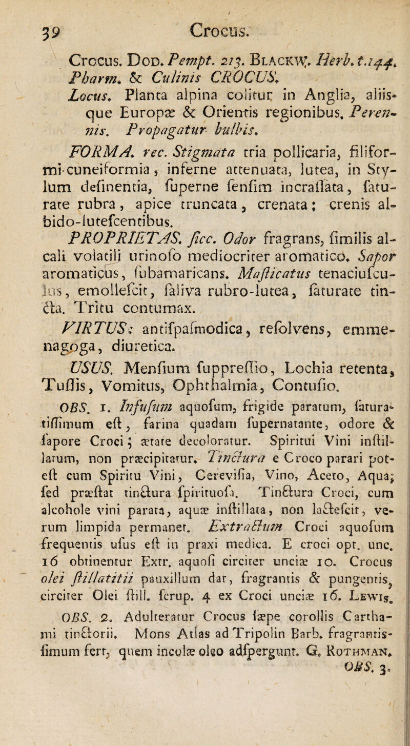 Crocus. Dod. Pempt* 213. Blackwt. Herht.i Pbarm• & Culinis CROCUS» Locus/ Planta alpina colitur in Anglia, aliis* que Europx & Orientis regionibus. Peren¬ nis, Propagatur bulbis♦ FORMA\ ree. Stigmata tria pollicaria, filifor¬ mi- cuneiformia , inferne attenuata, lutea, in Sty¬ lum definentia, fuperne fenfim incraflata, fatu- rate rubra, apice truncata 5 crenata; crenis al- bido-iutefeentibus. PROPRIETAS\ jicc. Odor fragrans, fimilis al- caii volatili urinofo mediocriter aromatico» Sapor aromatipus, fubamaricans. MaJUcatus tenaciufcu- lus, emollefcit, Jaliva rubro-lutea, feturate tin- fta. Tritu contumax. VIRTUSantifpafmodica, refclvens, emine- nagpga, diuretica. USUS. Menfium fuppreffio, Lochia retenta, Tuflis, Vomitus, Ophthalmia, Contufio, OBS, 1. Infufum aquofum, frigide paratum, latura- tiflimum eft, farina quadam fupernatante, odore Sc lapore Croci ; serate decoloratur. Spiritui Vini inftil- larum, non praecipitamr. 7inctura e Croco parari pot- eft cum Spiritu Vini, Cerevifia, Vino, Aceto, Aqua; fed prteftat tin£lura fpirituofa. Tinftura Croci, cum alcohole vini parata, aquae inftillata, non laftefcir, ve¬ rum limpida permaner, Extra&nm Croci aquofum frequentis ufus eft in praxi medica, E croci opt. unc. 16 obtinentur Extr. aquoli circiter uncise 10. Crocus olei flillatitii pauxillum dar, fragrantis & pungentis^ circiter Olei ftill. ferup. 4 ex Croci unciae 16, Lewi§o OBS. 2. Adulteratur Crocus laepe corollis Cartha- mi tin&orii» Mons Atlas adTripolin Barb. fragrantis- limum fert,, quem incola oleo adfpergunt. G* Rqthtvian* OBS. 3,