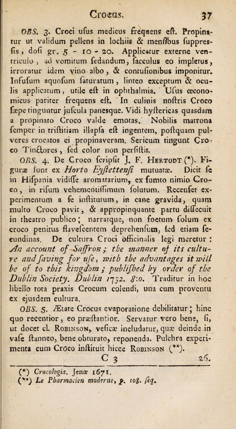 DBS. 3. Croci ufus medicus freqisens eft. Propina¬ tur ut validum pellens in lochiis & menftbus fuppres- fis , dofi gr. 5-10- 20* Applicatur externe ven¬ triculo j ad vomitum fedandum, facculus eo impletus, irroratur idem vino albo, & contufionibus imponitur* Infufum aquofum feturatum , linteo exceptum & ocu- Jis applicatum, utile eft in Ophthalmia* Ufus oecono¬ micus pariter Frequens eft* In culinis noftris Croco faepe tinguntur jufcula panesque. Vidi hyftericas quasdam a propinato Croco valde emotas. Nobilis matrona femper in triftitiam illapFa eft ingentem, poftquam pul¬ veres crocatos ei propinaveram. Sericum tingunt Cro¬ co Tinctores , fed color non perliftit. ORS. 4. De Croco fcripftt J, F. Hertodt (*). Fi¬ gurae funt ex Horto Eyftettenfi mutuatae. Dicit fe in Hifpania vidiffe aroraatarium, ex fumto nimio Cro¬ co , in rifum vehemcntiftimum folutum. Recenfec ex¬ perimentum a fe inftittuum, in cane gravida, quam multo Croco pavit, & appropinquante partu diffecuit in theatro publico; narrarque, non Foetum FoJum ex croco penitus flavefcenteni deprehcnfum, fed etiam fe- cundinas. De cultura Croci officinalis legi meretur : An accaunt of Saffron; tbe manner oj its cultu¬ re andfaving for ufe> witb tbe advantages it wiil be of to this kingdom ; publifhed by order of tbe Dublin Society. Dubltn /752. Traditur in hoc libello tota praxis Crocum colendi, una cum proventu ex ejusdem cultura. DBS. 5. /Elate Crocus evaporatione debilitatur * hinc quo recenrior , eo prseftantior. Servatur vero bene, (i, ut docet ei Robinson.,, veficae includatur, qua: deinde in vafe ftanneo^ bene obturato* reponenda. Pulchra experi¬ menta cum Croco inftituit hicce Robinson (**). C 3 (*) Crocologia. Jen$ 1671. (**) Le Pbarmacien modtrne, 10$. feq.