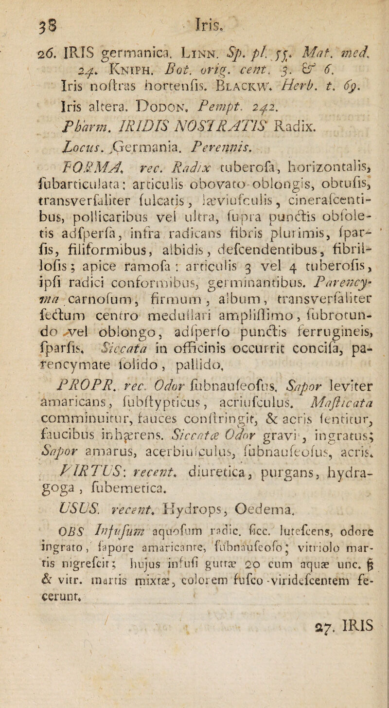 58 Iris» 26. IRIS germanica. Linn. Sp. pl. yjr* Mat. Kniph, Boi. orig. cent, 5. Eb <f, Iris noftras hort.enfis. Blackwv Herb, t. fy. Iris altera» Dodona Pempt. 242. Pbarm. IRIDIS NOSTRATIS Radix. Locus. ^Germania. Perennis. BOUM A, rec. Radix tuberofa, horizontalis, fubartieulata: articulis obovato-oblongis, obtufis, transverfaliter (ulcatis, teviufculis 5 cinerafcenti- bus, pollicaribus vel ultra, fupra punclis obfole- tis adfperfa, infra radicans fibris plurimis, (par- fis, filiformibus, albidis, defcendendbus, fibril- lofis; apice ramofa : articulis 3 vel 4 tuberofis, ipfi radici conformibus, germinantibus. Parency* ma carnofum, firmum , album, transverfaliter fectum centro medullari ampliflimo, fubrotun- do vel oblongo, adfperfo punctis ferrugineis, fparfis* Siccata in officinis occurrit concha, pa- rencymate folido, pallido, PROPR. rec Odor fubnaufeofus. Sapor leviter amaricans, fublty pticus, acriufculus, Maji i cata comminuitur, fauces confiringit, & acris (entitur, faucibus inhaerens. Siccat $ Odor gravi;, ingratus Sapor amarus, acerbiulculus/ fubnaufeofus, acris* PIRTUS: re cent. diuretica, purgans, hydra- goga , fubemetica* USUS, re cent. Hydrops, Oedema, OBS hifufum aqdbfum radie, ficc. lutefeens, odore ingrato, iapore amaricante, fubnaufeofo; viniolo mar¬ ris nigrefeir; hujus infufi gutrae 20 cum aquas unc. & vitr. marris mixtae, colorem ftifco -viridefeentem fe¬ cerunt* / A7. IRIS ♦ f'