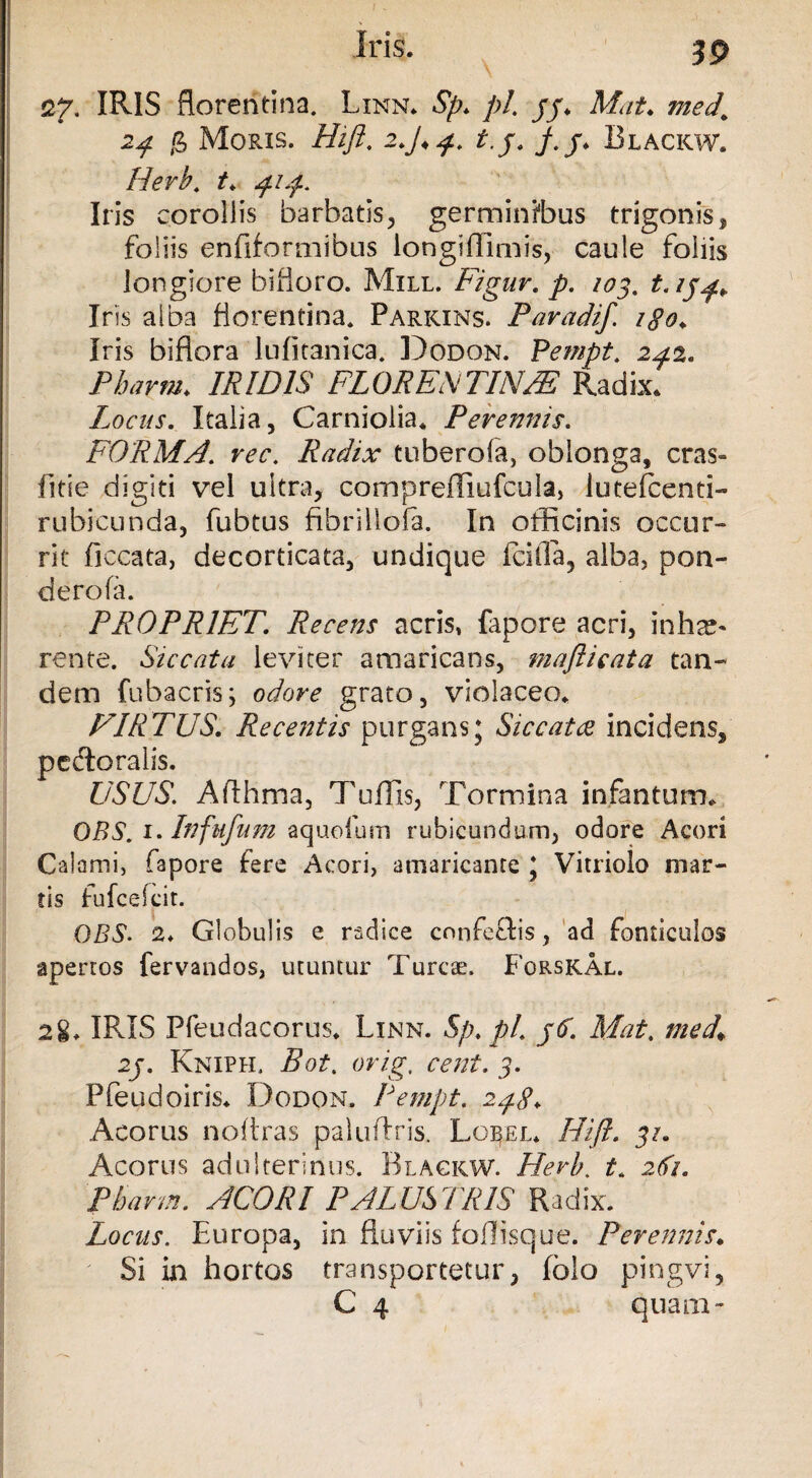 27. IRIS floreritina. Linn. Sp. pl. jj. Mat. med’ 2^ g Moris. Hifi. 2*y.^. t.j. y.j. Blackw. Herb. t. 414. Iris corollis barbatis, germinibus trigonis, foliis enfiformibus iongiffimis, caule foliis longiore bifioro. Mill. Ligur. y?. /05. Iris alba florentina. Parkins. Paradif. igo* Iris biflora 'lnfitanica. Dodon. Pempt. 242. Pbarm. JK/ZW FLORENTINA Radix. Locus. Italia, Carniolia. Perennis. FORMA. #vr. Radix tuberofa, oblonga, cras- fitie digiti vel ultra, comprefliufcula, lutefcenti- rubicunda, fubtus fibrillofa. In officinis occur¬ rit ficcata, decorticata, undique ici da, alba, pon¬ dero fa. PROPRIET. Recens acris, fapore acri, inhae¬ rente. Siccata leviter amaricans, rnafticata tan¬ dem fubacris; odore grato, violaceo. FIRTUS. Recentis purgans; Siccatae incidens, pedtoralis. USUS. Afthma, Tuffis, Tormina infantum. OBS. 1. Infufum aquofum rubicundum, odore Acori Calami, fapore fere Acori, amaricante ; Vitriolo mar- tis fufcefcit. OBS2. Globulis e radice cnnfe&is, ad fonticulos apertos fervandos, utuntur Tureae. Forskal. 28. IRIS Pfeudacorus. Linn. Sp.pl. /<f. Alat, med\ 2j. Kniph. Bot. orig, cent. 5. Pfeudoiris. Dodon. Pempt. 248. Acorus noftras paluftris. Lorel. Hifi. 31. Acorus adulterinus. Blackw. Herb. t. 281. Pbarm. ACORI PALUSTRIS Radix. Locus. Europa, in fluviis foffisque. Perennis. Si in hortos transportetur, folo pingvi, C 4 quam-