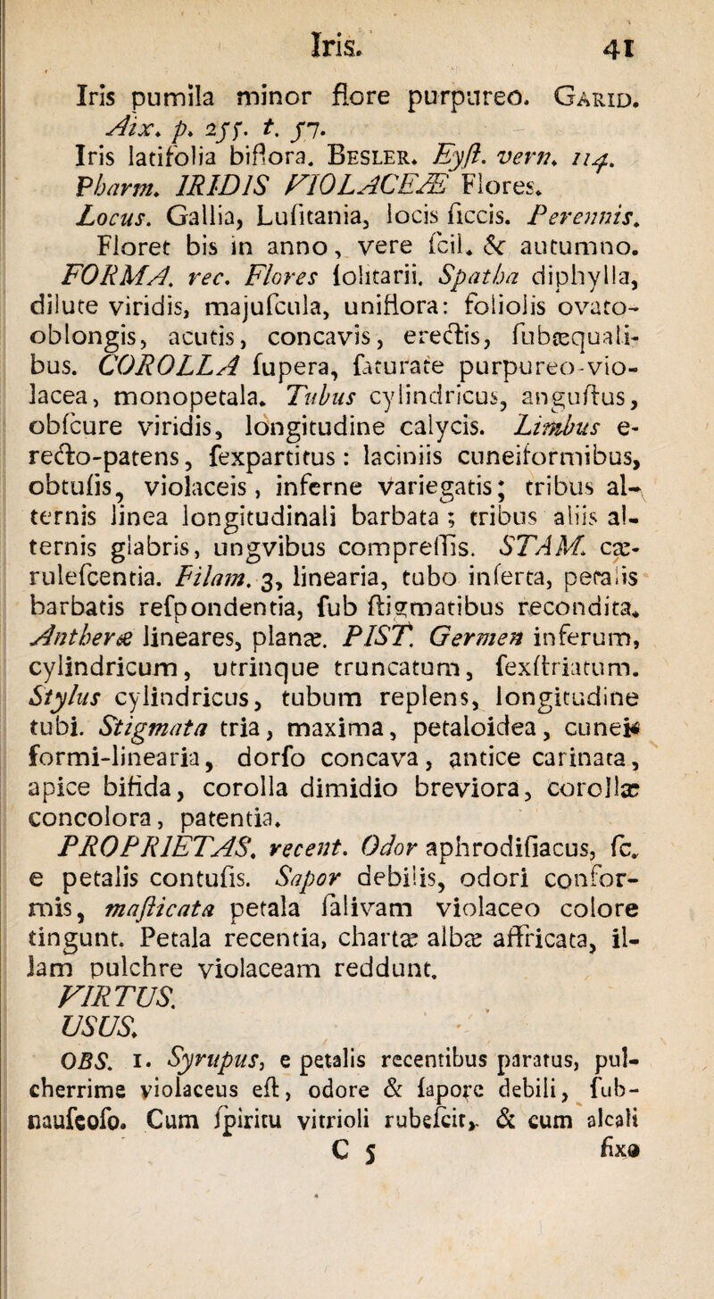 r' Iris pumila minor flore purpureo. Garid. Aix. p> 2jf. t, /7. Iris latifolia bifiora. Besler. Eyft. vern. n Pbarm. IRIDIS VIOLACEAE Flores. Locus, Gallia, Lufitania, locis ficcis. Perennis. Floret bis in anno, vere fcil* autumno. FORMA, rec. Flores fohtarii. Spatha diphylla, dilute viridis, majufcula, unifiora: foliolis ovato- oblongis, acutis, concavis, erectis, fubsequali? bus. COROLLA fupera, faturate purpureo-vio¬ lacea, monopetala. Tubus cylindricus, anguflus, obfcure viridis, longitudine calycis. Limbus e- recfo-patens, fexpartitus: laciniis cuneiformibus, obtufis, violaceis, inferne variegatis; tribus al¬ ternis linea longitudinali barbata; tribus aliis al¬ ternis glabris, ungvibus compreffis. STAM\ cx- rulefcentia. Pilam,3, linearia, tubo inferta, perabs barbatis refpondentia, fub ftigmatibus recondita* Anther& lineares, piante. PIST. Germen inferum, cylindricum, utrinque truncatum, fexftriatum. Stylus cylindricus, tubum replens, longitudine tubi. Stigmata tria, maxima, petaioidea, cuneis formi-linearia, dorfo concava, antice carinata, apice bifida, corolla dimidio breviora, corolla? concolora, patentia. PROPRIETAS, recent. Odor aphrodifiacus, fc. e petalis contufis. Sapor debilis, odori confor¬ mis, mafticata petala falivam violaceo colore tingunt. Petala recentia, charta? alba? affricata, il¬ lam pulchre violaceam reddunt. VIRTUS, USUS> OBS, 1. Syrupus, e petalis recentibus paratus, pul¬ cherrime violaceus eft, odore & iapore debili, fub- naufeofo. Cum ipiritu vitrioli rubefcit,- & cum alcaii C 5 fix®