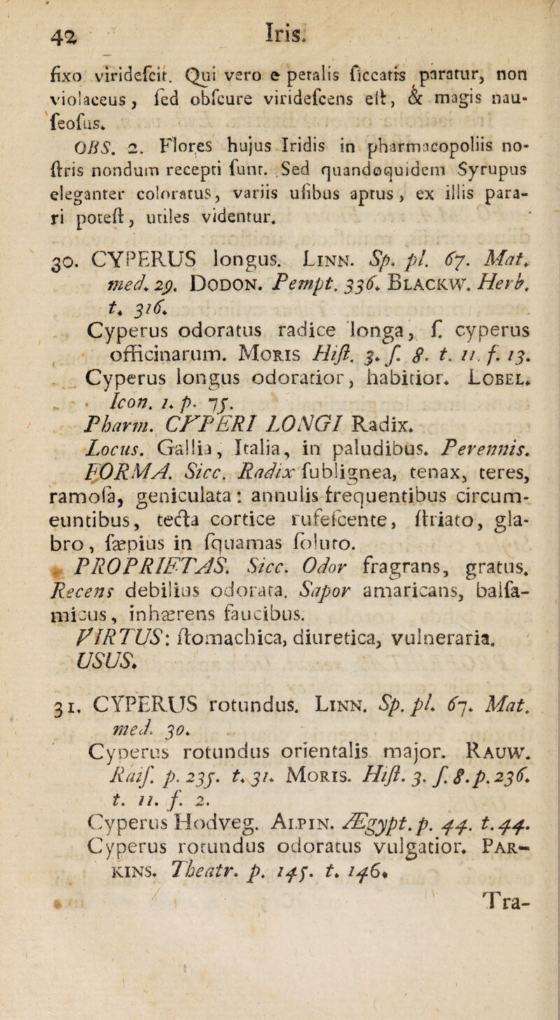 fixo viridefcir. Qui vero & petalis liceatis paratur, non violaceus, fed obfcure viridefeens ell, & magis nau« feofus* OBS. 2. Flores hujus Iridis in pharmacopoliis no* ftris nondum recepti iunr. ,Sed quandoquidem Syrupus eleganter coloratus, variis ulibus aptus, ex illis para¬ ri poteft, utiles videntur, 30. CYPERUS longas. Linn. % pi 67. Mat. med\ 2j). Dodon. Pempt. 336. Blackw* Herb. t4 316,* Cyperus odoratas radice longa, f. cyperas officinaram. Moris Hift. 8. t, u.f. 13. Cyperas longas odoratior, habitior* Lobel* . . Icon, /* p. 7f. Pharm. CFPERI LONGI Radix* Locus. Gallia, Italia, in paludibus* Perennis. FORMA. Sicc. Radix fublignea, tenax, teres, ramofa, geniculata : annalis frequentibus circum¬ euntibus, tecta cortice rufefeente, (hiato, gla¬ bro, fepius in fquarnas folato. PROPRIETAS\ Sicc. Odor fragrans, gratus* Recens debilius odorata. Sapor amaricans, baifa- micus, inhaerens faucibus. FIRTUS: ftomachica, diuretica, vulneraria. USUS> 31, CYPERUS rotundus. Linn. Sp.pL 67. Mat. med\ 30* Cy perus rotundus orientalis major. Rauw. Raif p. 23j. t* 31* Moris. Hift. 3. / S.p. 236. t. n. f. 2. Cyperus Hodveg. Alpin. FEgypt.p. 44. t.44. Cyperus rotundus odoratus vulgatior* Par-* kins. The at r, p. 14$. t* 146* 'l ‘ ■ ' Tra- 1