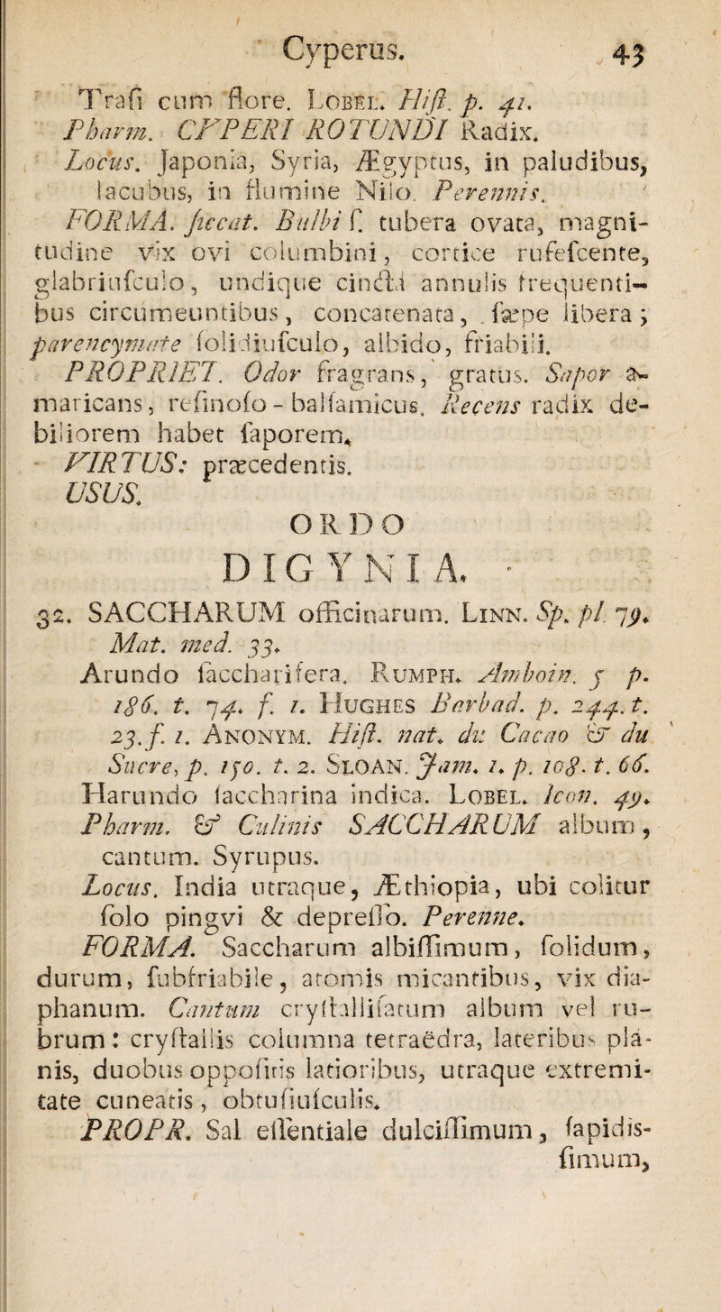 Cyperus. „ 4? Trafi cum flore. Lobbl. Hift. p. 41. Pharm. CFPERI ROTUNDI Radix. Locus. Japonia, Syria, /Egyptus, in paludibus, !acubus, in flumine Nilo. Perennis. FORMA, jiccat. Bulbi E tubera ovata, magni¬ tudine vix ovi columbini, cortice rufefcente, glabriufculo, undique cindd annulis frequenti¬ bus circumeuntibus, concatenata, . fepe libera ; parencymnte folidiufculo, albido, friabili. PROPRIET. Odor fra grans, gratus. Sapor tv maricans, refinofo - balfamicus. Recens radix de¬ biliorem habet faporetru VIRTUS: procedentis. USUS. O R D O DIGYNIA. • 32. SACCHARUM officinarum. Linn. Sp> p/. yj). Mat. med. 33+ Arundo iaccharifera. Rumph. Amboin. j p. 186. t. 7^* f 1. Hughes Barbae!, p. 244. t. 23. f. 1. Anonym. Hift. nat* du Cacao A du Suere, p. 130. t. 2. Sloan. Jam. /♦ p. zetf. t. 66. Ha r undo taccharina indica. Lobel* icon. 4$. Pharm. Ff Culinis SACCHARUM album, cantum. Syruptis. Locus. India utraque, ffithiopia, ubi colitur folo pingvi & depretio. Perenne♦ FORMA. Saccharum albiffimum, folidum, durum, fubfriabile, atomis micantibus, vix dia- phanum. Cantum cryltaliifatum album vel ru¬ brum: cryftaliis columna tecraedra, lateribus pla¬ nis, duobus oppofnis latioribus, utraque extremi¬ tate cuneatis, obtufiufculis* PROPR. Sal ellentiale dulciffimum, fapidis- fi ilium,