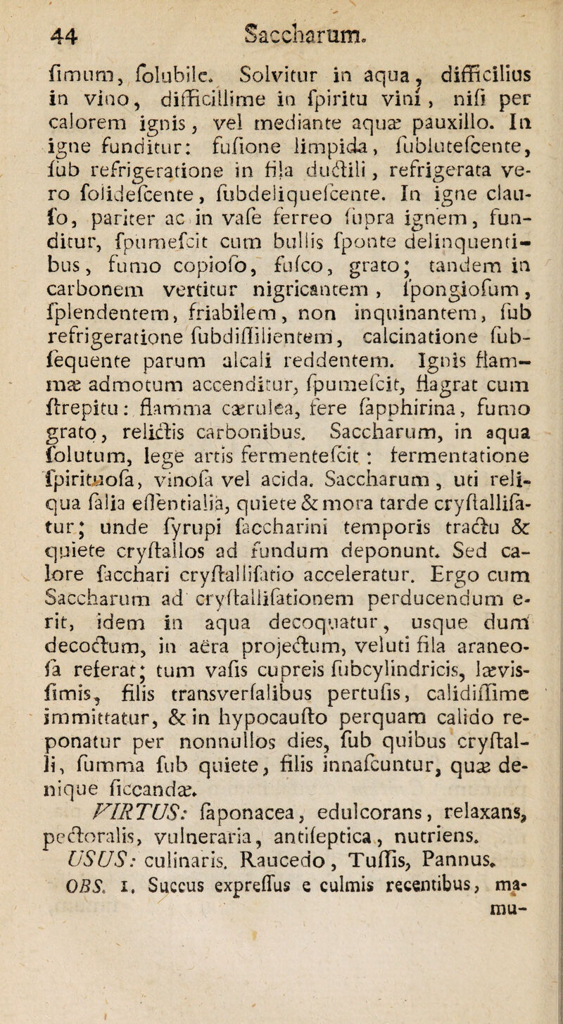 fimum, folubile* Solvitur in aqua, difficilius in vino, difficillime in fpiritu vini, nifi per calorem ignis, vel mediante aqua? pauxillo. In igne funditur: fufione limpida, fublutefcente, 1 ub refrigeratione in fila duftili, refrigerata ve¬ ro foiidefcente, fubdeliquefcence. In igne ciau- fo, pariter ac»in vafe ferreo (iipra ignem, fun¬ ditur, fpumefcit cum bullis fponte delinquenti¬ bus, fumo copiofo, fufco, grato; tandem in carbonem vertitur nigricantem , fpongiofum, fplendentem, friabilem, non inquinantem, fub refrigeratione fubdiffilientem, calcinatione fub- lequente parum alcaii reddentem. Ignis flam¬ ma? admotum accenditur, fpumefcit, flagrat cum ftrepitu: flamma caerulea, fere fapphirina, fumo grato, relictis carbonibus, Saccharum, in aqua folutum, lege artis fermentefcit : fermentatione fpiritjuofa, vinofa vel acida. Saccharum, uti reli¬ qua falia effientialia, quiete & mora tarde cryftallifa- tur; unde fyrupi faccharini temporis tracfu & quiete cryftallos ad fundum deponunt. Sed ca¬ lore facchari cryftallifatio acceleratur. Ergo cum Saccharum ad cryflaliifationem perducendum e- rit, idem in aqua decoquatur, usque dun.1 decoctum, in aera proje&xim, veluti fila araneo¬ la referat; tum vafis cupreis fubcylindricis, la?vis- fimis, filis transverfalibus pertuiis, calidiffime immittatur, & in hypocaufto perquam calido re¬ ponatur per nonnullos dies, fub quibus cryftal- li, fumma fub quiete, filis i tina icuntur, quse de¬ nique fiecanda?. FIRTUS: faponacea, edulcorans, relaxans, pectoralis, vulneraria, antifeptica, nutriens. USUS: culinaris. Raucedo, Tuffis, Pannus» OBS, i, Succus expreffus e culmis recentibus, ma¬ ni u-