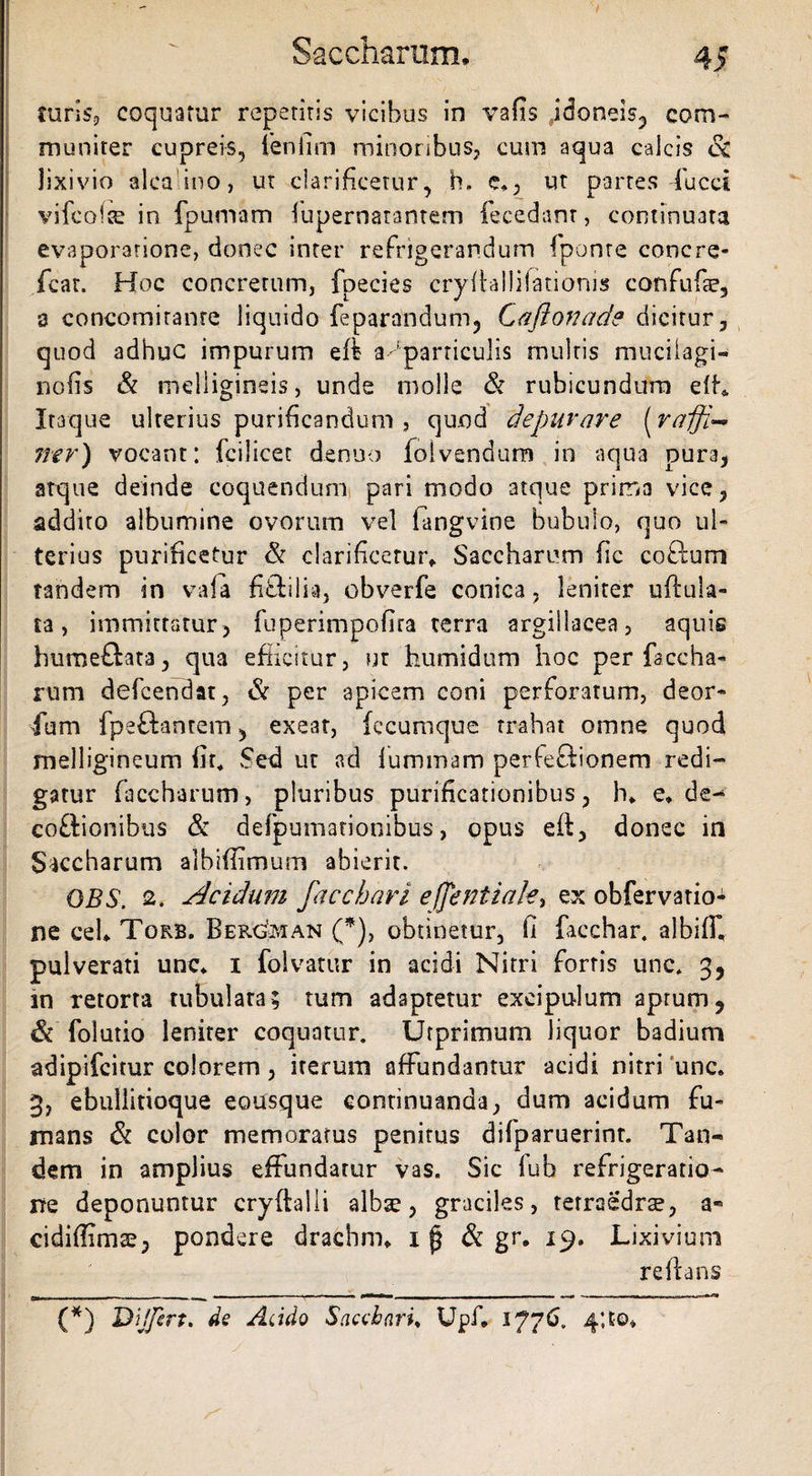 turis, coquatur repetitis vicibus in vafis idoneis, com- muniter cupreis, 1'enilm minoribus, cum aqua calcis &amp; lixivio alcaino, ut clarificetur, h. e», ut partes ducet vifcoice in . fpumam lupernarantem fecedant, continuata evaporatione, donec inter refrigerandum (ponte concre- feat. Hoc concretum, fpecies cryilallilatiorus confufae, 8 concomirante liquido feparandum, Caftonade dicitur, quod adhuc impurum eft a particulis multis m ucil agi- nefis &amp; melligineis, unde molle &amp; rubicundum efL Itaque ulterius purificandum , quod depurare (rafji ner) vocant: fcilicet denuo loivendum in aqua pura, atque deinde coquendum pari modo atque prima vice, addito albumine ovorum vel fangvine bubulo, quo ul¬ terius purificetur &amp; clarificetur* Saccharum fic coftum tandem in vala fi&amp;ilia, obverfe conica, leniter uftula- ra, immittatur, fuperimpofira terra argillacea, aquis humeftata, qua efficitur, ut humidum hoc per faccha* rum defcendat, &amp; per apicem coni perforatum, deor* fum fpeftantem 5 exe3t, fccumque trahat omne quod melligineum fir. Sed ut ad lummam perfectionem redi¬ gatur faccharum, pluribus purificationibus, h* e* de- coftionibus &amp; defpumanonibus, opus eft, donec in Saccharum albiffimum abierit. OBS. 2. Acidum faccbari eflentiak, ex obfervario- ne ceh Torb. Ber^ian (*), obtinetur, fi facchar. albiffi pulverati unc* i folvatur in acidi Nitri fortis unc. 35 in retorta tubulata; mm adaptetur excipulum aprum, &amp; folutio leniter coquatur. Urprimum liquor badium adipifcitur colorem, iterum affundantur acidi nitri unc, 3, ebullitioque eousque continuanda, dum acidum fu¬ mans &amp; color memoratus penitus difparuerint. Tan¬ dem in amplius effundatur vas. Sic lub refrigeratio¬ ne deponuntur cryftalli albse, graciles, terraedrse, a« cidiffimse, pondere drachm* i ^ &amp; gr. 19. Lixivium reflans (*) Dijfert. de Acido Sacchari♦ Upf, 1776. 4;to»