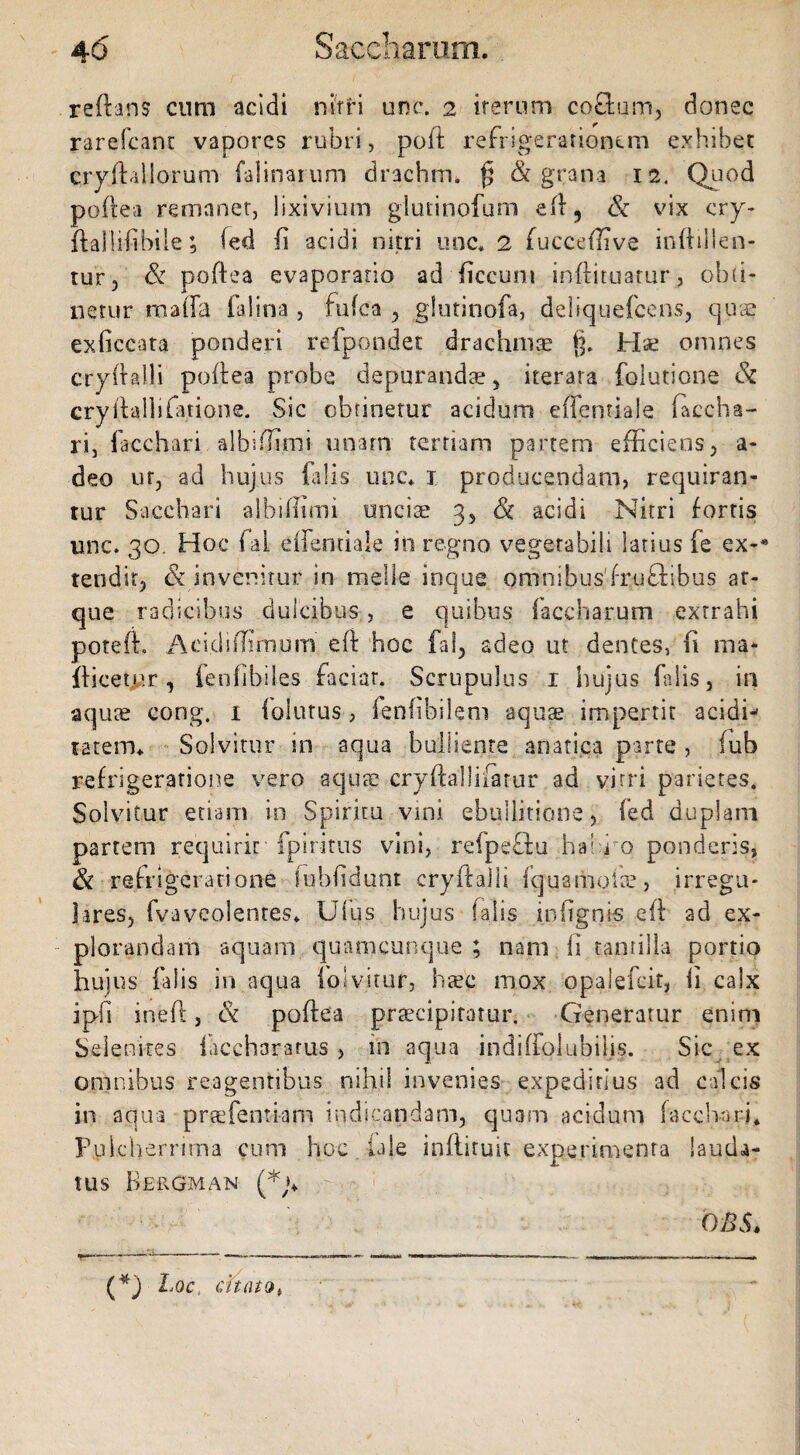 reflans cum acidi nitri unc. 2 iterum coftum, donec rarefcant vapores rubri, poli refrigerationem exhibet cryflallorum falinarum drachrru jj & grana 12. Quod poflea remanet, lixivium gluiinpfum efl, & vix cry- flailifibile; fed fi acidi nitri unc. 2 fucceffive inftillen- tur, & poflea evaporatio ad ficcum inflituatur, obti¬ netur mafla falina , fufea , glutinofa, deliquefeens, quae exficcata ponderi refpondet drachmae §. Hae omnes cryflalli poflea probe depurandae, iterata folutione Si cry (lalli fatione. Sic obtinetur acidum eflentiale baccha¬ ri, facchari albiffimi unam tertiam partem efficiens, a- deo ur, ad hujus falis unc. 1 producendam, requiran¬ tur Sacchari albifiimi unciae 3, Si acidi Nitri fortis unc. 30. Hoc fal effentiale in regno vegetabili latius fe ex-* tendit, & invenitur in meile inque omnibus'fruftibus at¬ que radicibus dulcibus, e quibus baccharum extrahi potefl. Acidiffimum eft hoc fal, adeo ut dentes, fi ma* {licetur, fenfibiles faciat. Scrupulus 1 hujus falis, m aquae cong, 1 folatus, fenfibilem aquae impertit acidi-' ratem. Solvitur in aqua bulliente anatica parte, (ub refrigeratione vero aquae cryftallifatur ad vitri parietes. Solvitur etiam in Spiritu vini ebullitione, fed duplam partem requirit fp i ritus vini, refpeftu ha i j o ponderis, Sc refrigeratione luhfidunt cryflalli fqustiiolte, irregu¬ lares, fvaveolentes. Ufus hujus falis m lignis efl ad ex¬ plorandam aquam quamcunque ; nam li tantilla portio hujus falis in aqua fojvitur, haec mox opalefeit, li calx ipfi inefl, & poflea praecipitatur. Generatur enim Selenires facchararus , in aqua indiffolubilis. Sic ex omnibus reagentibus nihil invenies expeditius ad calcis in aqua praefentiam indicandam, quam acidum faccharffi Pulcherrima cum hoc {ale inflituit experimenta lauda¬ tus B E ROM AN 08$. (*) Loc, citato*