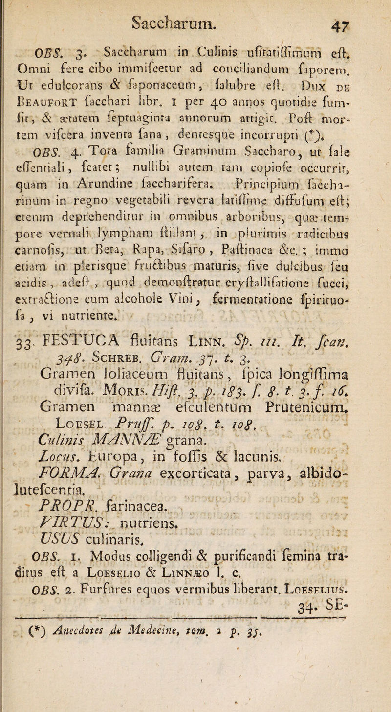 OBS. 3. Saccharum in Culinis ufitatiffimum eff. Omni fere cibo immifcetur ad conciliandum faporem. Ur ednlcorans & faponaceum, falubre eff. Dux de Beaufort facchari hbr. I per 40 annos quotidie furn- br, & teratem leptuaginta annorum arrigit. Poft mor¬ tem vifcera invenra fana , denresque incorrupti (*)„ OBS. 4. Tora familia Graminum Saccharo, ur fale eOenfiaii j fcarer; nullibi autem ram copiofe occurrit, quam in Arundine laccharifera* Principium faccha- rinum in regno vegetabili revera latlflime diffufum e(f; etenim deprehenditur in omnibus arboribus, qua? tem¬ pore vernali lympham ftillant, in plurimis radicibus carnobs, ut Beta, Rapa, Silaro , Paftinaca &c. ; imrao etiam in plerisque fr.uftibus- maturis, five dulcibus feu acidis, adefl , quod demonftratur cryfhllifarione fucd, cxtraflione cum alcohoie V7ini , fermencatione fpirituo- fa , vi nutriente/ 33- FESTUCA fluitans Linn. Sp. in, It, fcan* 3^8- Schreb. Gram. 57, 1\ 3. Gramen loliaceum fluitans, Epica longiflima divifa. Moris .Hi/i, 3. p. 183♦ f. 8. t\ 3. f 16,' Gramen 'mannae efculentum Prutenicum* Loesel PrujJ,\ p. 208♦ t. 108, Culmis MANNM grana. Locas♦ Europa, in foffis & lacunis. FORMA\ Grana excorticata, parva, albido- lutefcentia. PROPR. farinacea. VIRTUS: nutriens. USUS culinaris, OBS. 1. Modus colligendi & purificandi femina tra¬ ditus eft a Loeselio & LiNNiEo 1. c. OBS. 2. Furfures equos vermibus liberant. Loeselius. 34* SE (*) Anecdotes ,dv Medecine, tom. 2 p.
