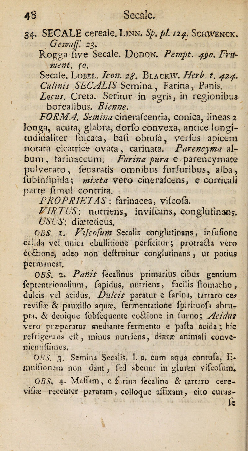 34, SECALE cereale. Linn. Sp. pL 12 f . Schwenck. G em a/fi 23* Rogga live Secale. Dodon. Pempt. pyo* Fru¬ ment. 30. Secale. Lobel, Icon. 28. BlacicW. Herb. t. ^2^. Culinis SECALIS Se mina, Farina, Panis. Locus. Creta. Seritur in agris, in regionibus- boreaiibus. Bienne. FORMA\ Semina cinerafcentia, conica, lineas 2 longa, acuta, glabra, dorfo convexa, antice longi- tudinaliter falcata, bafi obtula, verfus apicem notata cicatrice ovata, carinata. Parencyma al¬ bum , farinaceum. Farina pura e parencymate pulverato, feparatis omnibus furfuribus, alba, fubinfipida; mixta vero cinerafcens, e corticali parte fi nui contrita. PROPRIETAS: farinacea, vilcofa. VIRTUS; nutriens, inviCcans, conglutinans. USUS: dieteticus. CBS. 1. Vijcofutn Secalis conglutinans, infufione calida vei unica ebullitione perficitur; protracla vero doBione, adeo non deftruitur conglutinans, ut potius permaneat. OBS. 2* Panis fecalinus primarius cibus gentium feptentrionalium, fapidus, nutriens, facilis ftomaeho , dulcis vel acidus. Dulcis paratur e farina, tartaro ce* revifiie & pauxillo aquas, fermentatione fpiriruofa abru¬ pta, & denique fubfequente coflione in furno; Acidus vero praeparatur mediante fermento e pafta acida; hic refrigerans dt, minus nutriens, ditetae animali conve- niemiffimus. OBS. 3. Semina Secalis, 1. 0. Cum aqua contufa, E- mulfionem non dant, fed abeunt in gluten vifcofum* OBS, 4. Malfam, e farina fecalina & tartaro cere- vifijc recenter paratam, colioque affixam, cito curas- fc