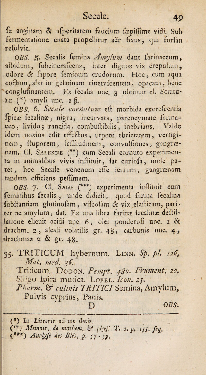 Secale. fe anginam & afperitatem faucium fepiflime vidi. Sub fermentatione enata propellitur aer fixus , qui forfan refolvit. OBS. g. Secalis femina Amylum dant farinaceum, albidum, fubcinerafcens, inter digitos vix crepulum, odore & fapore feminum crudorum. Hoc, cum aqua coflum, abit in gelatinam cinerafcentem, opacam, bene conglutinantem. Ex fecalis unc. 3 obtinuit cu Schee* 3le (*) amyli unc. 1 jy OBS. 6. Secale cornutum eft morbida exerelcenria Ipics fecalinse, nigra, incurvata, parencymate farina¬ ceo, livido; rancida, combuflibilis, inebrians. Valde idem noxios edit effeSus ? urpote ebrietatem, vertigi¬ nem, fluporem , laffitudinem, convulfiones, gangrae¬ nam. Cl. Salerne (**) cum Secali cornuto experimen¬ ta in animalibus vivis infliruit, fat curiofa, unde pa¬ tet, hoc Secale venenum effis lentum, gangraenam tandem efficiens peffimam. OBS. 7. Cl. Sage (***) experimenta infliruit cum feminibus fecalis, unde didicit, quod farina iecalina fubftanriam glutinofam, vifcofam & vix elaflicam, pari¬ ter nc amylum, dat. Ex una libra farinse lecahnx deilil- Jatione elicuit acidi unc. 6, olei pondero!! unc. 1 & drachm. 2, alcali volatilis gr. 43, carbonis unc* 4, drachmas 2 & gr. 43. 35. TRITICUM hybernum. Linn* Sp. pL i2(ft Mat. med; 3$. Triticum. Dodon. Pempt. fgc. Frument. 20♦ Siligo Ipica mutica. Lobel. Icon; 25. Pharm♦ Sf culinis TRITICI Semina, Amylum, Pulvis cyprius, Panis. D (*) In Litteris ad me datis. (**) Memoir. de mctthem. pbyf. 1» 2. p* ijj. fecr (***) Annlyfe des Bles, g. /7 - 1 ' ' ' v OBS.