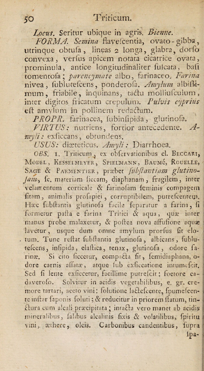 50 T 'riticurn. « •«* ■ r. Locus. Seritur ubique in agris, Bienne. FORMA\ Semina flavefcentia, ovato-gibba, utrinqne obtufa 5 lineas 2 longa, glabra, dorfo convexa 3 verfus apicem notata cicatrice ovata, prominula, antice fongitudinaliter fulcata, bafi tomentofa * parencymate albo, farinaceo. Farina nivea , fubluCefcens, ponderofa. Amylum aibifli- mum, friabile, inquinans, tacbi molliufculum, inter digitos fricatum crepulum. Fulvis cyprius eft amylum in polii nem reda dium* PRGPR. farinacea, fubinfipida, glutinofa. VIRTUS.* nutriens, fortior antecedente. A- myli: exficcans, obtundens. USUS: diabeticus. Amyli: Diarrhoea. OBS. i. Triticum , ex obfervationibus cl. Beccari, Model , Kesselmeyer , Spielmann, Baumc, Rouelle, Sage &amp; P armenti er, praebet jiibjlantiam glutino* jamy fc* materiam 1 fictam, diaphanam , fragilem, inter velamentum corticale &amp; farinoiam feminis compagem fitam, animalis profapiei , corruptibilem, putrcfcentem. Hscc fubftanria glutinofa facile feparatur a farina, fi formetur pafla e farina Tritici &amp; ac]U3, quae inrer manus probe malaxetur, &amp; poflea nova affufione aquae lavetur, usque dum omne amylum prorfus fir elo- tum. Tunc reftar fuBfiantia glutinofa, albicans, fublu- refcens, infipida, elaflica, tenax, glutinofa , odore fa¬ rinae. Si cito (iccetur, compa&amp;a fr, femidiaphana, o- dore carnis affatae', atque fub exficcarione inrumefdt. Sed fi lente exficcetur, facillime putrelcit: foerore ca- daverofo. Solvitur in acidis vegetabilibus, e. gr. cre¬ more tartari, aceto vini: folutione la&amp;efcente, fpumefcen- te inftar faponis iofuti; &amp; reducitur in priorem flatum, tin- ftura cum alcali praecipitata * inrafta vero manet ab acidis mineralibus, falibus alcalinis fixis &amp; volatilibus, fpiritu vim, £Ethere5 oleis. Carbonibus candentibus, fupra ipa-